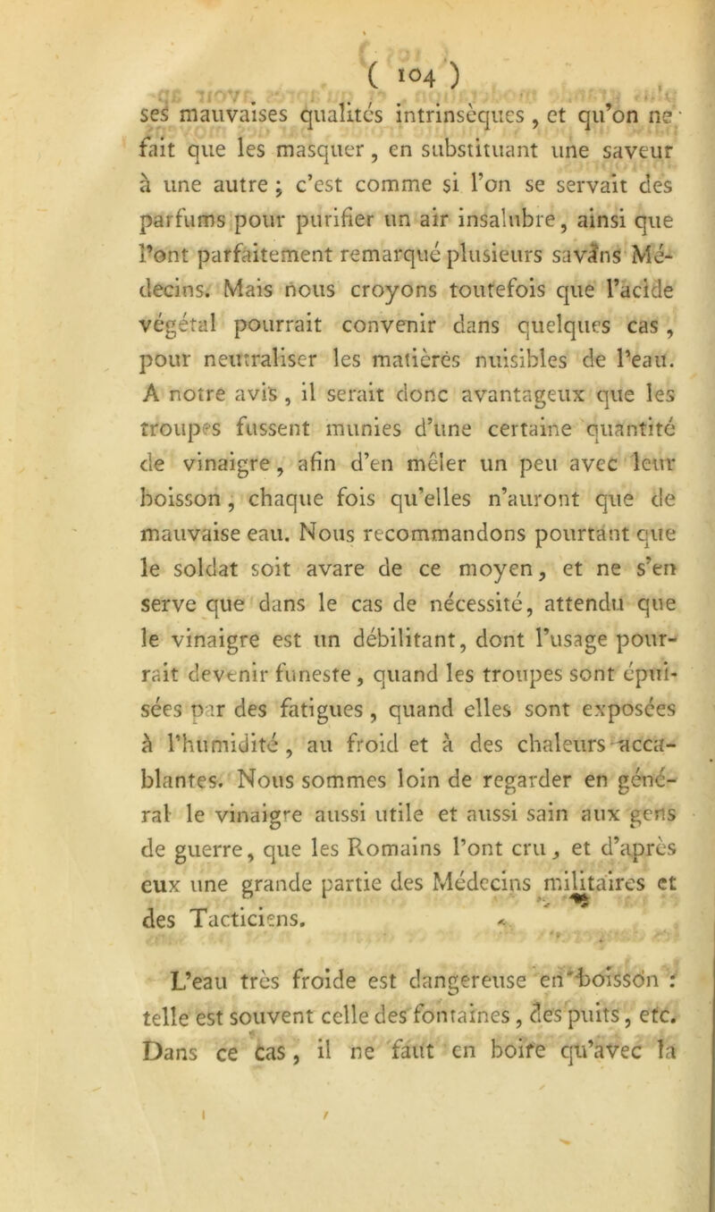 ( ■04 ) se5 mauvaises qualités intrinsèques , et qu’on ne; fait que les masquer, en substituant une saveur à une autre ; c’est comme si l’on se servait des parfums pour purifier un air insalubre, ainsi que l’ont parfaitement remarqué plusieurs savons Mé- decins. Mais nous croyons toutefois que l’acide végétal pourrait convenir dans quelques cas , pour neutraliser les matières nuisibles de l’eau. A notre avis , il serait donc avantageux que les troupes fussent munies d’une certaine quantité de vinaigre, afin d’en mêler un peu avec leur boisson, chaque fois qu’elles n’auront que de mauvaise eau. Nous recommandons pourtant que le soldat soit avare de ce moyen, et ne s’err serve que dans le cas de nécessité, attendu que le vinaigre est un débilitant, dont l’usage pour- rait devenir funeste, quand les troupes sont épui- sées oar des fatigues, quand elles sont exposées à l’humidité, au froid et à des chaleurs acca- blantes. Nous sommes loin de regarder en géné- ral le vinaigt'e aussi utile et aussi sain aux gens de guerre, que les Romains l’ont cru, et d’après eux une grande partie des Médecins militaires et des Tacticiens. < L’eau très froide est dangereuse en'-boîssdn r telle est souvent celle des fontaines, des puits, etc. Dans ce Cas, il ne faut en boife qu’avec îa I