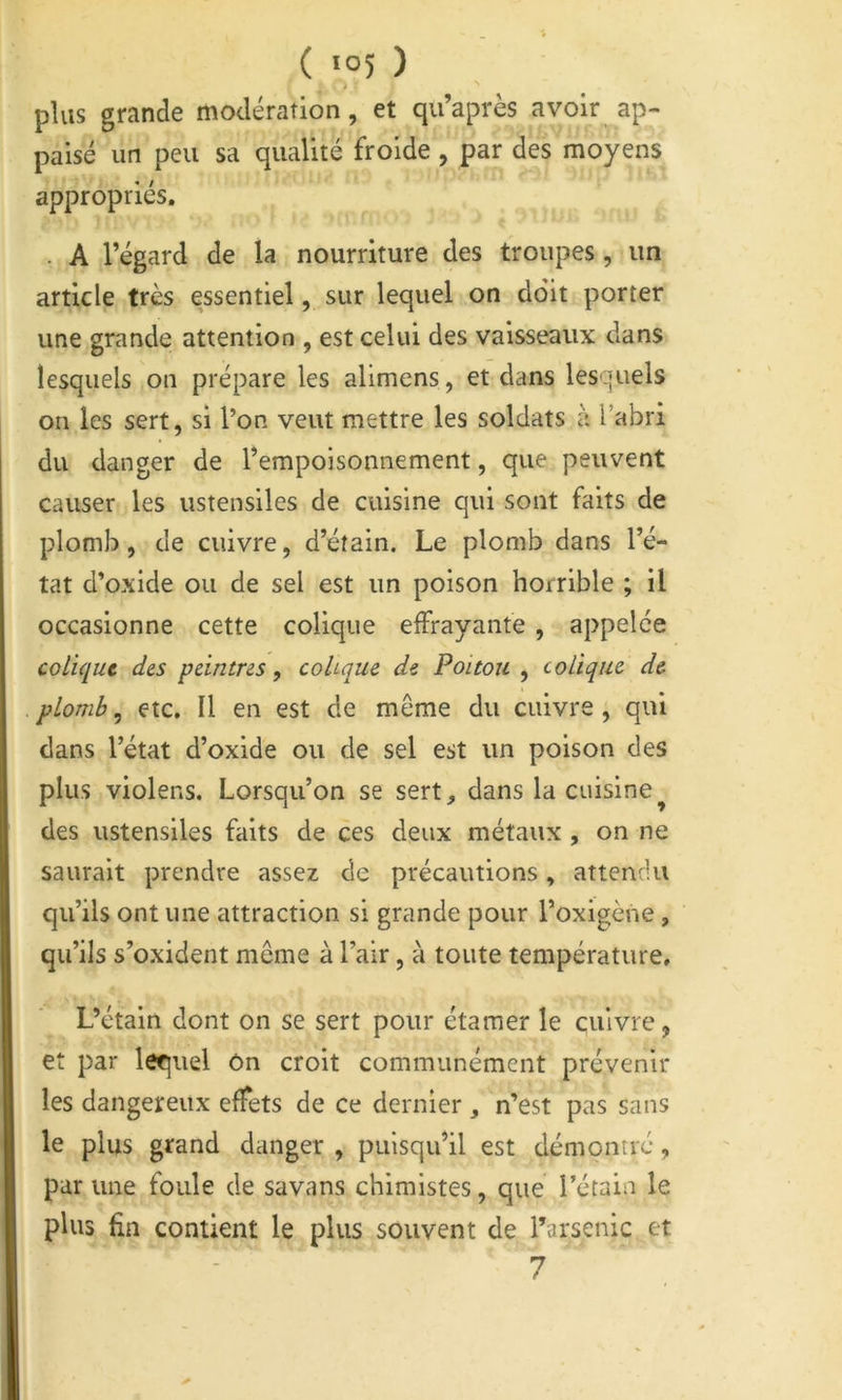 ( >°5 ) i plus grande modération, et qu’après avoir ap- paisé un peu sa qualité froide, par des moyens appropriés. . A l’égard de la nourriture des troupes, un article très essentiel, sur lequel on doit porter une grande attention , est celui des vaisseaux dans lesquels on prépare les alimens, et dans lesquels on les sert, si l’on veut mettre les soldats à Tabri du danger de l’empoisonnement, que peuvent causer les ustensiles de cuisine qui sont faits de plomb, de cuivre, d’étain. Le plomb dans l’é- tat d’oxide ou de sel est un poison horrible ; il occasionne cette colique elFrayante , appelée colique des peintres, cohque de Poitou, colique de plomb, etc, U en est de même du cuivre , qui dans l’état d’oxide ou de sel est un poison des plus violens. Lorsqu’on se sert, dans la cuisine^ des ustensiles faits de ces deux métaux , on ne saurait prendre assez de précautions, attendu qu’ils ont une attraction si grande pour l’oxigène, qu’ils s’oxident même à l’air, à toute température. L’étain dont on se sert pour étamer le cuivre, et par lequel On croit communément prévenir les dangereux effets de ce dernier , n’est pas sans le plus grand danger , puisqu’il est démontré, par une foule de savans chimistes, que l’étain le plus fin contient le plus souvent de l’arsenic et 7