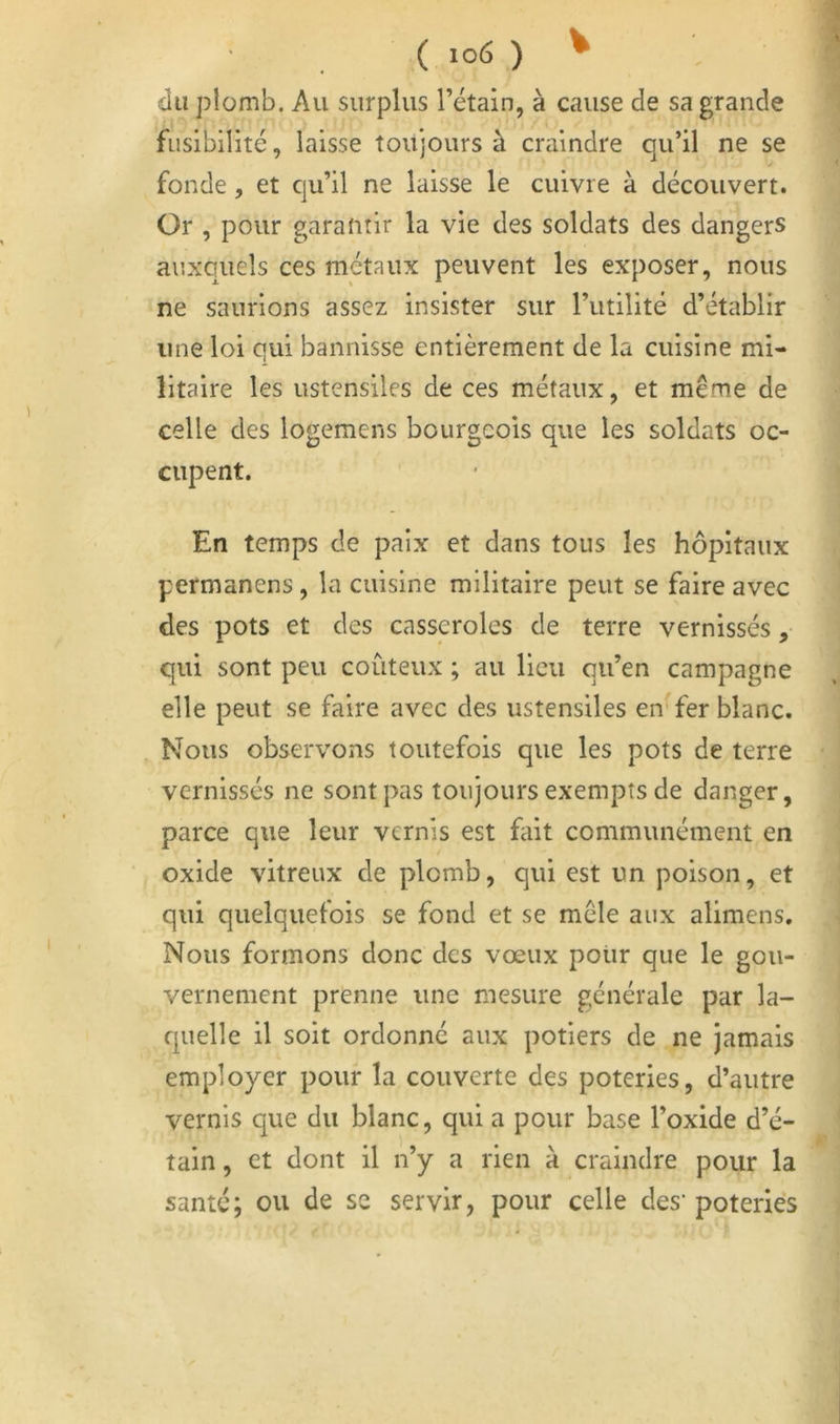 V du plomb. Au surplus l’étain, à cause de sa grande fusibilité, laisse toujours à craindre qu’il ne se fonde, et qu’il ne laisse le cuivre à découvert. Or , pour garantir la vie des soldats des dangers auxquels ces métaux peuvent les exposer, nous ne saurions assez insister sur l’utilité d’établir une loi qui bannisse entièrement de la cuisine mi- litaire les ustensiles de ces métaux, et même de celle des logemens bourgeois que les soldats oc- cupent. En temps de paix et dans tous les hôpitaux permanens , la cuisine militaire peut se faire avec des pots et des casseroles de terre vernissés, qui sont peu coûteux ; au lieu qu’en campagne elle peut se faire avec des ustensiles en fer blanc. Nous observons toutefois que les pots de terre vernissés ne sont pas toujours exempts de danger, parce que leur vernis est fait communément en oxide vitreux de plomb, qui est un poison, et qui quelquefois se fond et se mêle aux alimens. Nous formons donc des vœux polir que le gou- vernement prenne une mesure générale par la- quelle il soit ordonné aux potiers de ne jamais employer pour la couverte des poteries, d’autre vernis que du blanc, qui a pour base l’oxide d’é- tain , et dont il n’y a rien à craindre pour la santé; ou de se servir, pour celle des’ poteries