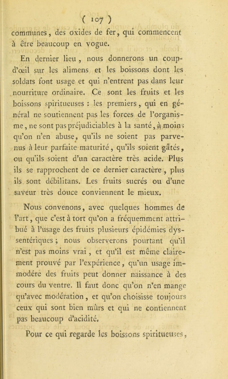 communes, des oxides de fer, qui commencent à être beaucoup en vogue. En dernier lieu , nous donnerons un coup- d’œil sur les alimens et les boissons dont les » soldats font usage et qui n’entrent pas dans leur nourriture ordinaire. Ce sont les fruits et les boissons spiritueuses : les premiers, qui en gé- néral ne soutiennent pas les forces de l’organis- me, ne sont pas préjudiciables à la santé, ^ moins qu’on n’en abuse, qu’ils ne soient pas parve- nus à leur parfaite maturité, qu’ils soient gâtés, ou qu’ils soient d’un caractère très acide. Plus ils se rapprochent de ce dernier caractère, plus ils sont débilitans. Les fruits sucrés ou d’une saveur très douce conviennent le mieux. Nous convenons, avec quelques hommes de l’art, que c’est à tort qu’on a fréquemment attri- bué à l’usage des fruits plusieurs épidémies dys- sentériques ; nous observerons pourtant qu’il n’est pas moins vrai, et qu’il est même claire- ment prouvé par l’expérience, qu’un usage im- modéré des fruits peut donner naissance à des cours du ventre. Il faut donc qidon n’en mange qu’avec modération , et qu’on choisisse toujours ceux qui sont bien mûrs et qui ne contiennent pas beaucoup d’acidité. Pour ce qui regarde les boissons spiritueuses,