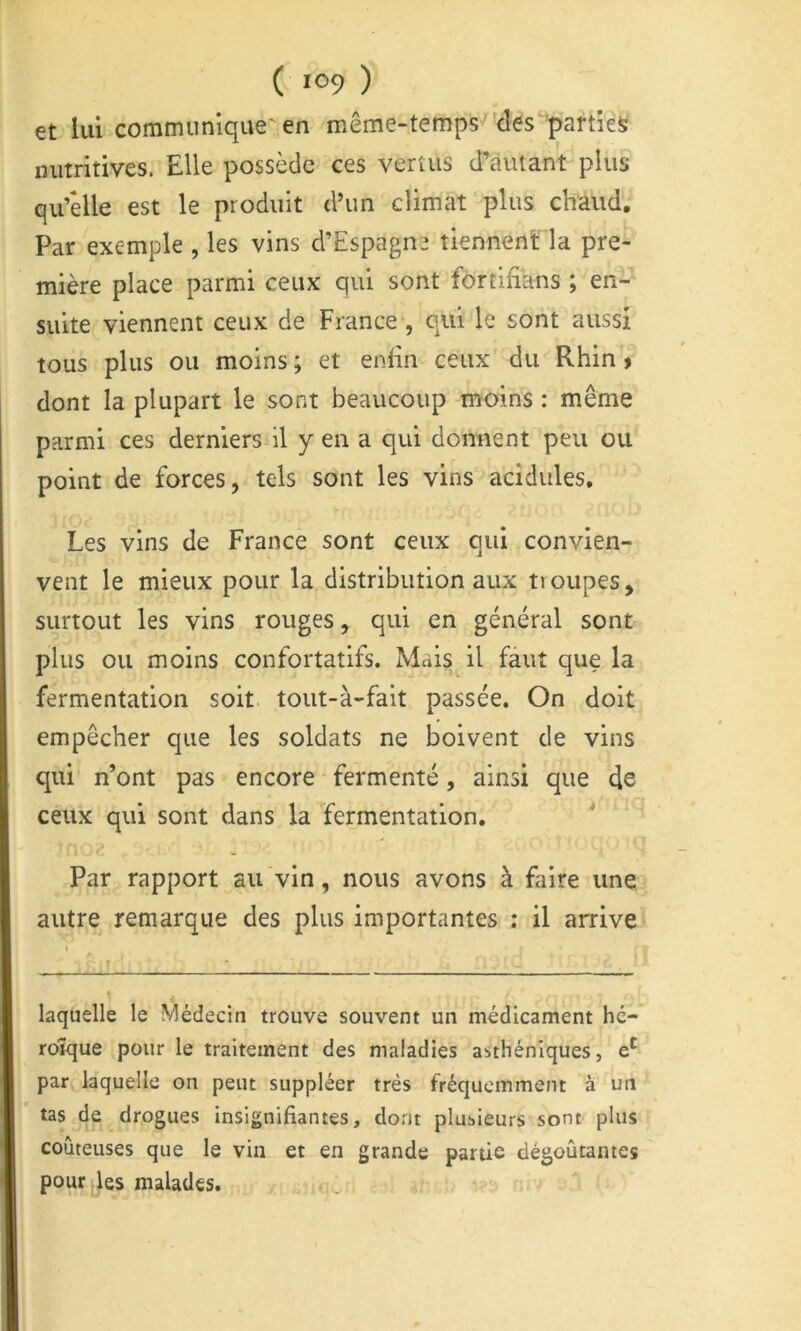 et lui communique'en même-temps despartieS nutritives. Elle possède ces vertus d’autant plus qu’elle est le produit d’un climat plus chaud. Par Wemple , les vins d’Espagne tiennent' la pre- mière place parmi ceux qui sont fortifians ; en- suite viennent ceux de France , qui le sont aussi tous plus ou moins; et enfin ceux du Rhin» dont la plupart le sont beaucoup moins : même parmi ces derniers il yen a qui donnent peu ou point de forces, tels sont les vins acidulés. Les vins de France sont ceux qui convien- vent le mieux pour la distribution aux troupes, surtout les vins rouges, qui en général sont plus ou moins confortatifs. Mais il faut que la fermentation soit tout-à-fait passée. On doit empêcher que les soldats ne boivent de vins qui n’ont pas encore fermenté, ainsi que de ceux qui sont dans la fermentation. * * ' < Par rapport au vin, nous avons à faire une autre remarque des plus importantes ; il arrive .. . ^ ^ S .. laquelle le Médecin trouve souvent un médicament hé-* roîque pour le traitement des maladies asthéniques, par la’quelle on peut suppléer très fréquemment à un tas de drogues insignifiantes, do.nt plusieurs sont plus coûteuses que le vin et en grande partie dégoûtantes pour,)es malades.