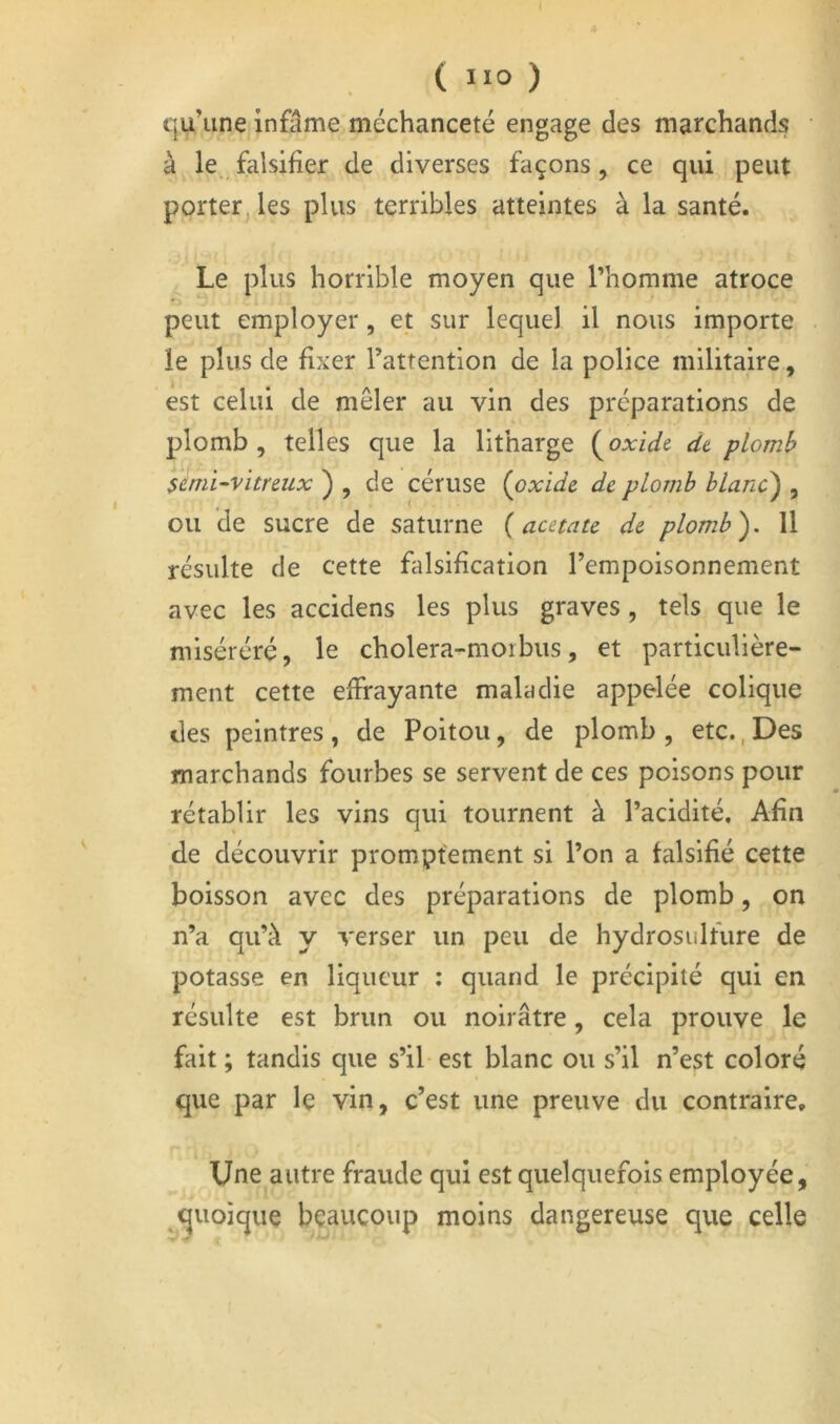 qu’une infâme méchanceté engage des marchands • à le falsifier de diverses façons, ce qui peut porter, les plus terribles atteintes à la santé. Le plus horrible moyen que l’homme atroce peut employer, et sur lequel il nous importe le plus de fixer l’attention de la police militaire, est celui de mêler au vin des préparations de plomb, telles que la litharge {^oxidt dt plomb $émi-vitreiix ) , de céruse (oxide de plomb blanc) , ou de sucre de saturne (acétate de plomb). Il résulte de cette falsification l’empoisonnement avec les accidens les plus graves, tels que le miséréré, le cholera-morbus, et particulière- ment cette effrayante maladie appelée colique des peintres , de Poitou, de plomb , etc., Des marchands fourbes se servent de ces poisons pour rétablir les vins qui tournent à l’acidité. Afin de découvrir promptement si l’on a falsifié cette boisson avec des préparations de plomb, on n’a qu’à y verser un peu de hydrosulfure de potasse en liqueur ; quand le précipité qui en résulte est brun ou noirâtre, cela prouve le fait ; tandis que s’il est blanc ou s’il n’est coloré que par Iç vin, c’est une preuve du contraire. Une autre fraude qui est quelquefois employée, quoique beaucoup moins dangereuse que celle