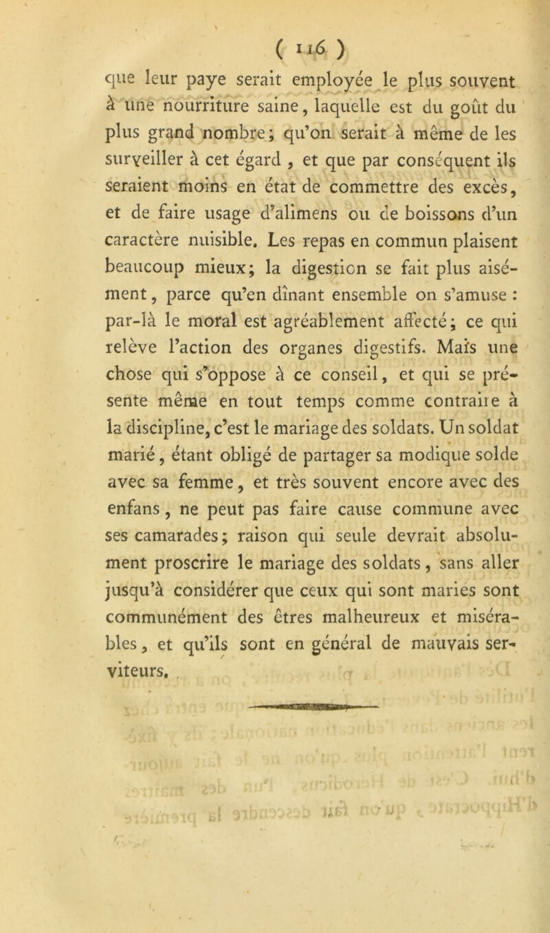 ( • ) que leur paye serait employée le plus souvent à une nourriture saine, laquelle est du goût du ' plus grand nombre ; qu’on serait à même de les surveiller à cet égard , et que par conséquent ils seraient moins en état de commettre des excès, et de faire usage d’alimens ou de boissojis d’un caractère nuisible. Les repas en commun plaisent beaucoup mieux; la digestion se fait plus aisé- ment , parce qu’en dînant ensemble on s’amuse : par-là le moral est agréablement affecté; ce qui relève l’action des organes digestifs. Mais une chose qui s’oppose à ce conseil, et qui se pré» sente même en tout temps comme contraire à la discipline, c’est le mariage des soldats. Un soldat marié, étant obligé de partager sa modique solde avec sa femme, et très souvent encore avec des enfans, ne peut pas faire cause commune avec ses camarades ; raison qui seule devrait absolu- ment proscrire le mariage des soldats, sans aller jusqu’à considérer que ceux qui sont mariés sont communément des êtres malheureux et miséra- bles , et qu’ils sont en général de mauvais ser- viteurs, ,