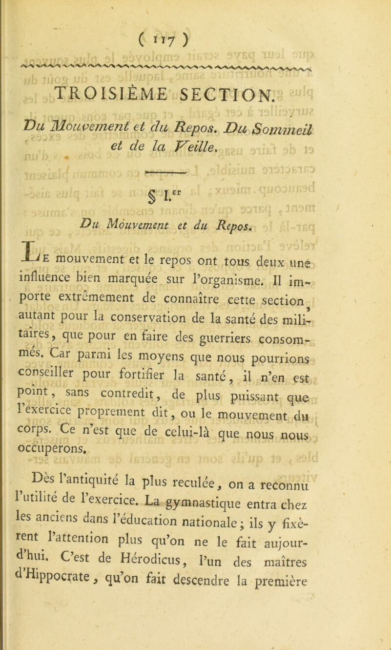 TROISIÈME SECTION. ' T)a Mouvement et du Repos. Du Sommeil et de la Treille* - §1. ■J ^ jiivm Du Mouvement et du Repos, j.ï-iKq Lr'iU'r E mouvement et le repos ont tous deux une influence bien marquée, sur l’organisme. Il im- porte extrêmement de connaître cette section autant pour la conservation de la santé des mili- taires, que pour en faire des guerriers consom- mes. Car parmi les moyens que nous pourrions conseiller pour fortifier la santé, il n’en est point, sans contredit, de plus puissant que l’exercice proprement dit, ou le mouvement du corps. Ce n est que de celui-là que nous nous occuperons. ^ Dès Tantiquité la plus reculée, on a reconnu 1 utilité de l’exercice. La gymnastique entra chez les anciens dans l’éducation nationale; ils y fixè- rent 1 attention plus qu’on ne le fait aujour- d hui, C est de Herodicus, l’un des maîtres d Hippocrate, qu on fait descendre la première