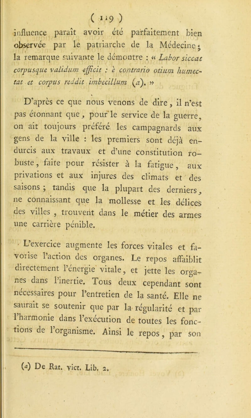 ( *‘9 ) influence paraît avoir été parfaitement bien observée par le patiiarche de la Médecine • la remarque suivante le démontre : « Labor siccat corpusque validum efflcit : e contrario otiurii humec- tât et corpus rcddït imhecillum (æ), » X D’après ce que nous venons de dire, il n’est pas étonnant que^ pouf le service de la guerre, on ait toujours préféré, les campagnards aux gens de la ville : les premiers sont déjà en- durcis aux travaux et d’une constitution ro- buste, faite pour résister à la fatigue, aux privations et aux injures des climats et des saisons , tandis que la plupart des derniers ^ ne connaissant que la mollesse et les délices des villes , trouvent dans le métier des armes une carrière pénible. • L’exercice augmente les forces vitales et fa- vorise 1 action des organes. Le repos affaiblit directement l’énergie'vitale, et jette les orga- nes dans 1 inertie. Tous deux cependant sont nécessaires pour l’entretien de la santé. Elle ne saurait se soutenir que par la- régularité et par l’harmonie dans l’exécution de toutes les fonc- tions de 1 organisme. Ainsi le repos, par son (â) De Rat. yiet. Lib. 2,