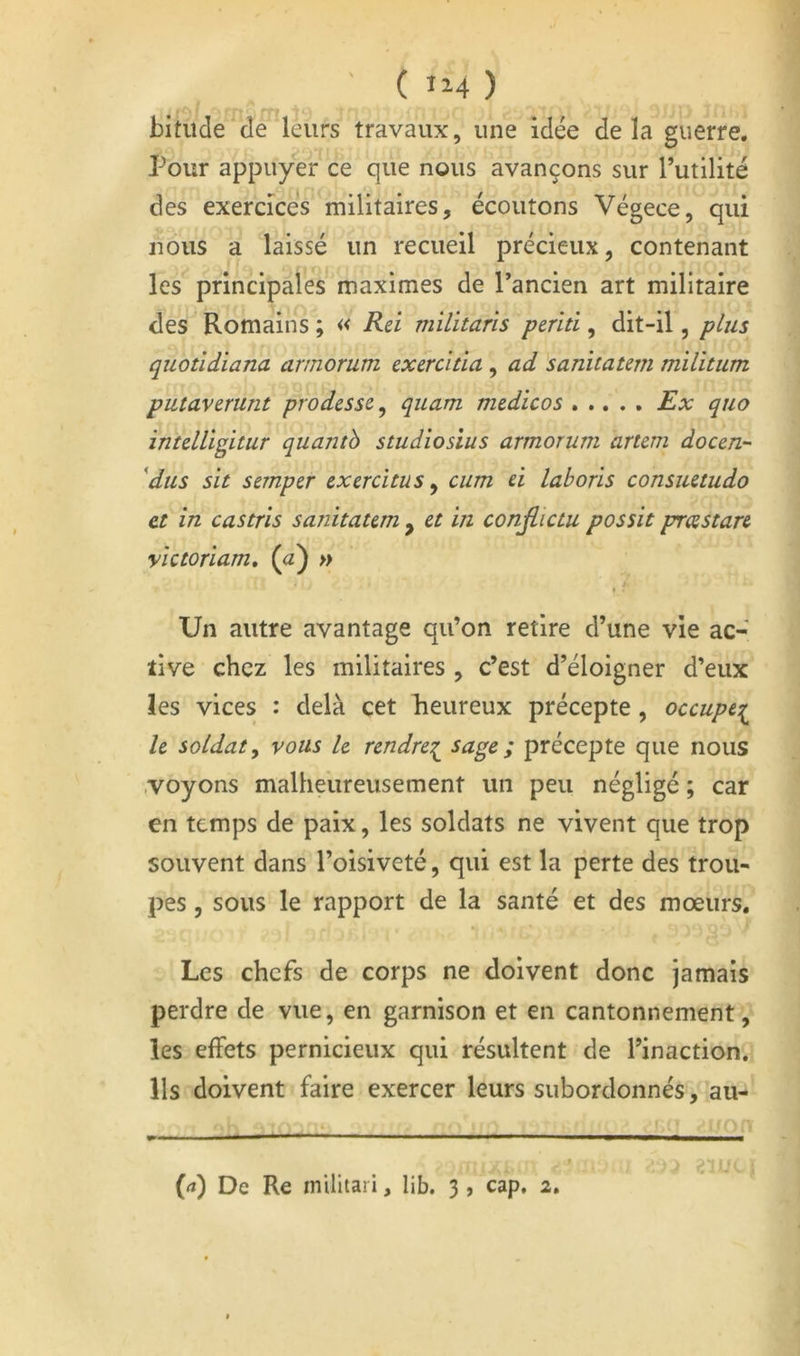 c bitiide de leurs travaux, une Idée delà guerre. Pour appuyer ce que nous avançons sur Futilité des exercices militaires, écoutons Végece, qui nous a laissé un recueil précieux, contenant les principales maximes de l’ancien art militaire des Romains ; « Rei militaris perîti, dit-il, plus quotldiana armomm exercîtîa , ad 'sanitatem milltum putaverunt prodess^^ quam mtdicos Ex quo intdligitur quantb studiosîus armorum arum docen- 'dus sït semper excrcîtus ^ cum d lahoris consuetudo et in castris sanitaum , et in conjlictu possit prcestare yictoriam, (<z) » Un autre avantage qu’on retire d’une vie ac- tive chez les militaires , c’est d’éloigner d’eux les vices : delà cet Reureux précepte, occupe:^ le soldat y vous le rendre^ ^nge ; précepte que nous .voyons malheureusement un peu négligé ; car en temps de paix, les soldats ne vivent que trop souvent dans l’oisiveté, qui est la perte des trou- pes , sous le rapport de la santé et des mœurs. Les chefs de corps ne doivent donc jamais perdre de vue, en garnison et en cantonnement, les effets pernicieux qui résultent de l’inaction. Ils doivent faire exercer leurs subordonnés, au- M De Re militari, lib. 3 , cap. 2.