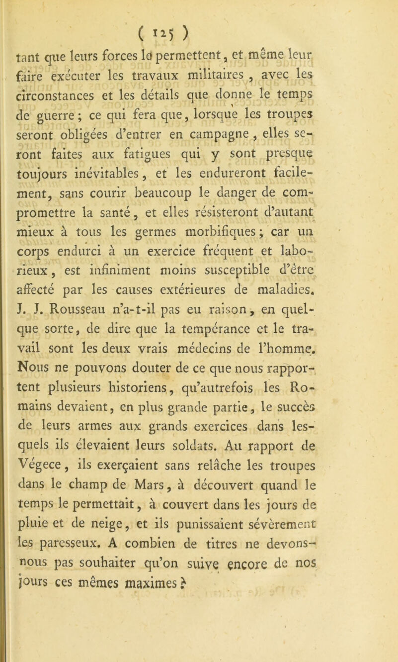 ( ) tant que leurs forces la permettent, et même leur faire exécuter les travaux militaires , avec les circonstances et les détails que donne le temps de guerre ; ce qui fera que, lorsque les troupes seront obligées d’entrer en campagne , elles se- ront faites aux fatigues qui y sont presque toujours inévitables, et les endureront facile- ment, sans courir beaucoup le danger de com- promettre la santé, et elles résisteront d’autant mieux à tous les germes morbifiques ; car un corps endurci à un exercice fréquent et labo- rieux , est infiniment moins susceptible d’être affecté par les causes extérieures de maladies* J. J. Rousseau n’a-t-il pas eu raison, en quel- que sorte, de dire que la tempérance et le tra- vail sont les deux vrais médecins de l’homme. Nous ne pouvons douter de ce que nous rappor- tent plusieurs historiens, qu’autrefois les Ro- mains devaient, en plus grande partie, le succès de leurs armes aux grands exercices dans les- quels ils élevaient leurs soldats. Au rapport de Végece, ils exerçaient sans relâche les troupes dans le champ de Mars, à découvert quand le temps le permettait, à couvert dans les jours de pluie et de neige, et ils punissaient sévèrement les paresseux. A combien de titres ne devons- nous pas souhaiter qu’on suive encore de nos jours ces mêmes maximes}