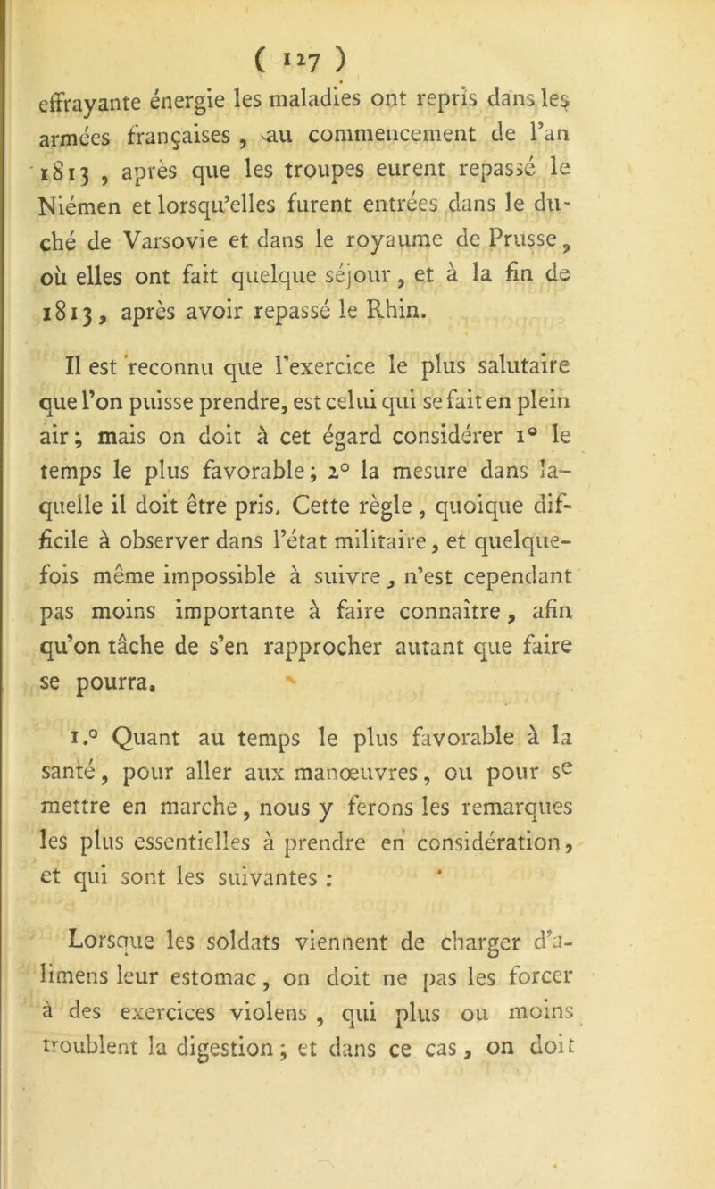 ( •»? ) effrayante énergie les maladies ont repris dans le^ armées françaises , ^au commencement de l’an 1813 , après que les troupes eurent repassé le Niémen et lorsqu’elles furent entrées dans le du- ché de Varsovie et dans le royaume de Prusse, où elles ont fait quelque séjour, et à la fin de 1813, après avoir repassé le Rhin. Il est reconnu que l'exercice le plus salutaire que l’on puisse prendre, est celui qui se fait en plein air; mais on doit à cet égard considérer 1® le temps le plus favorable; 2° la mesure dans la- quelle il doit être pris. Cette règle , quoique dif- ficile à observer dans l’état militaire, et quelque- fois même impossible à suivre , n’est cependant pas moins importante à faire connaître, afin qu’on tâche de s’en rapprocher autant que faire se pourra, i.° Quant au temps le plus favorable à la santé, pour aller aux manœuvres, ou pour mettre en marche, nous y ferons les remarques les plus essentielles à prendre en considération, et qui sont les suivantes : Lorsque les soldats viennent de charger d’a- limens leur estomac, on doit ne pas les forcer à des exercices violens , qui plus ou moins troublent la digestion; et dans ce cas, on doit