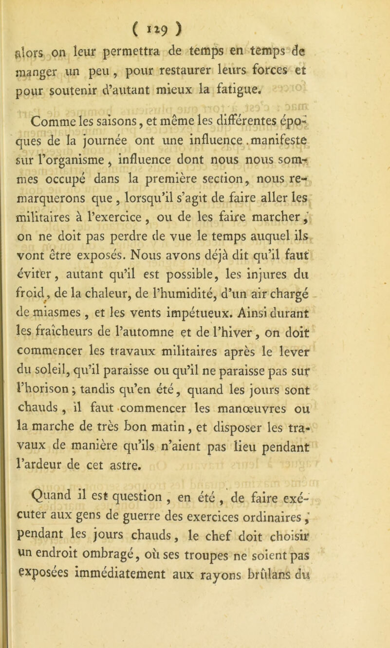 filors on leur permettra de temps en temps de manger un peu, pour restaurer leurs forces et pour soutenir d’autant mieux la fatigue. Comme les saisons, et même les différentes épo- ques de la journée ont une influence .manifeste sur l’organisme > influence dont nous nous som-< mes occupé dans la première section, nous re- marquerons que , lorsqu’il s’agit de faire aller les militaires à l’exercice, ou de les faire marcher on ne doit pas perdre de vue le temps auquel ils vont être exposés. Nous avons déjà dit qu’il fauf éviter, autant qu’il est possible, les injures du froid^, de la chaleur, de l’humidité, d’un air chargé - de miasmes , et les vents impétueux. Ainsi durant les fraîcheurs de l’automne et de l’hiver, on doit commencer les travaux militaires après le lever du soleil, qu’il paraisse ou qu’il ne paraisse pas sur l’horison ; tandis qu’en été, quand les jours sont chauds , il faut -commencer les manœuvres ou la marche de très bon matin, et disposer les tra- vaux de manière qu’ils n’aient pas lieu pendant l’ardeur de cet astre. Quand il est question , en été , de faire exé- cuter aux gens de guerre des exercices ordinaires pendant les jours chauds, le chef doit choisir un endroit ombragé, où ses troupes ne soient pas exposées immédiatement aux rayons briilans du