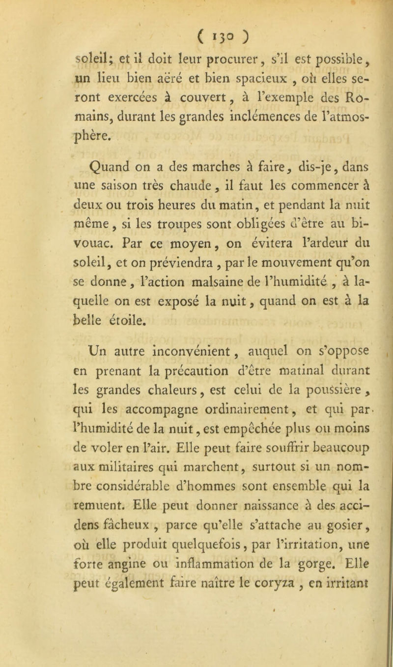 ( «3° ) soleil; et il doit leur procurer, s’il est possible, un lieu bien aëré et bien spacieux , oîi elles se- ront exercées à couvert, à l’exemple des Ro- mains, durant les grandes inclémences de l’atmos- phère. Quand on a des marches à faire, dis-je, dans une saison très chaude, il faut les commencer h deux ou trois heures du matin, et pendant la nuit même, si les troupes sont obligées d’être au bi- vouac. Par ce moyen, on évitera l’ardeur du soleil, et on préviendra , par le mouvement qu’on se donne, l’action malsaine de l’humidité , à la- quelle on est exposé la nuit, quand on est à la belle étoile. Un autre inconvénient, auquel on s’oppose , en prenant la précaution d’être matinal durant les grandes chaleurs, est celui de la poussière , qui les accompagne ordinairement, et qui par* l’humidité de la nuit, est empêchée plus ou moins de voler en l’air. Elle peut faire souffrir beaucoup aux militaires qui marchent, surtout si un nom- bre considérable d’hommes sont ensemble qui la remuent. Elle peut donner naissance à des acci- dens fâcheux , parce qu’elle s’attache au gosier, oii elle produit quelquefois, par l’irritation, une forte angine ou inflammation de la gorge. Elle peut également faire naître le coryza , en irritant