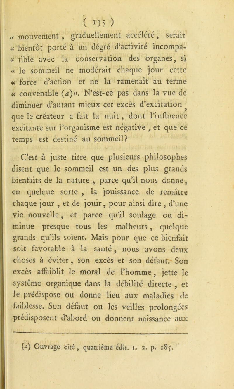 ( 135 ) « mouvement , gradiiellemeut accéléré, serait « bientôt porté à un dégré d’activité incompa- « tible avec la conservation des organes, si « le sommeil ne modérait chaque jour cette H force d’action et ne la ramenait au terme « convenable (a)». N’est-ce pas dans la vue de diminuer d’autant mieux cet excès d’excitation ^ que le créateur a fait la nuit, dont l’influence excitante sur l’organisme est négative , et que ce temps est destiné au sommeil? C’est à juste titre que plusieurs philosophes disent que le sommeil est un des plus grands bienfaits de la nature , parce qu’il nous donne, en quelque sorte , la jouissance de renaître chaque jour , et de jouir, pour ainsi dire , d’une vie nouvelle, et parce qu’il soulage ou di- minue presque tous les malheurs, quelque grands qu’ils soient. Mais pour que ce bienfait soit favorable à la santé, nous avons deux choses à éviter, son excès et son défaut;- Son excès affaiblit le moral de l’homme, jette le système organique dans la débilité directe , et le prédispose ou donne Heu aux maladies de faiblesse. Son défaut ou les veilles prolongées prédisposent d’abord ou donnent naissance aux (û) Ouvrage cité, quatrième édit. t. 2. p. 185.