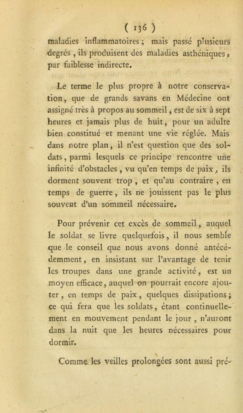 maladies inflammatoires ; mais passé pHisîeiifâ degrés , ils produisent des maladies asthéniques, par faiblesse indirecte. Le terme le plus propre à notre conserva- tion, que de grands savans en Médecine ont assigné très à propos au sommeil, est de six à sept heures et jamais plus de huit, pour un adulte bien constitué et menant une vie réglée. Mais dans notre plan, il n’est question que des sol- dats , parmi lesquels ce principe rencontre une infinité d’obstacles , vu qu’en temps de paix ^ ils dorment souvent ttop , et qu’au contraire , en temps de guerre, ils ne jouissent pas le plus souvent d’un sommeil nécessaire. Pour prévenir cet excès de sommeil, auquel le soldat se livre quelquefois, il nous semble que *le conseil que nous avons donné antécé- demment, en insistant sur l’avantage de tenir les troupes dans une grande activité, est un moyen efficace, auquel on pourrait encore ajou- ter , en temps de paix, quelques dissipations j ce qui fera que les soldats, étant continuelle-' ment en mouvement pendant le jour , n’auront dans la nuit que les heures nécessaires pour dormir. Comme les veilles prolongées sont aussi pré-