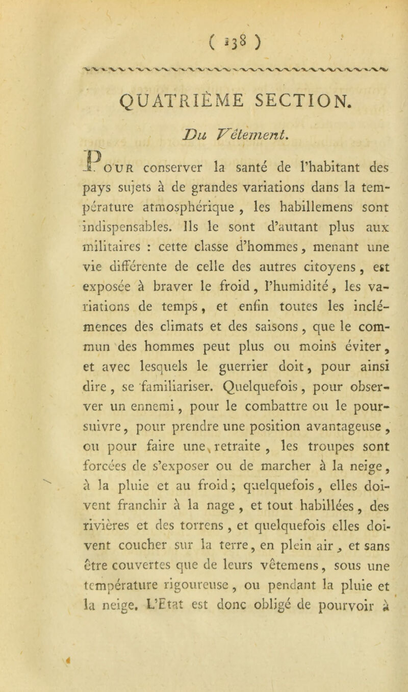 ( ï38 ) QUATRIÈME SECTION. JD a T^êtement. jfi^o'UR conserver la santé de l’habitant des pays sujets à de grandes variations dans la tem- pérature atmosphérique , les habillemens sont indispensables. Ils le sont d’autant plus aux • militaires : cette classe d’hommes, menant une vie différente de celle des autres citoyens , est ' exposée à braver le froid, l’humidité, les va- riations de temps, et enfin toutes les inclé- mences des climats et des saisons , que le com- mun des hommes peut plus ou moins éviter, et avec lesquels le guerrier doit, pour ainsi dire , se familiariser. Quelquefois, pour obser- ver un ennemi, pour le combattre ou le pour- suivre , pour prendre une position avantageuse , ou pour faire une,retraite , les troupes sont forcées de s’exposer ou de marcher à la neige, à la pluie et au froid ; quelquefois, elles doi- vent franchir à la nage , et tout habillées, des rivières et des torrens , et quelquefois elles doi- vent coucher sur la terre, en plein air ^ et sans être couvertes que de leurs vêtemens, sous une température rigoureuse, ou pendant la pluie et I la neige. L’Etat est donc obligé de pourvoir à