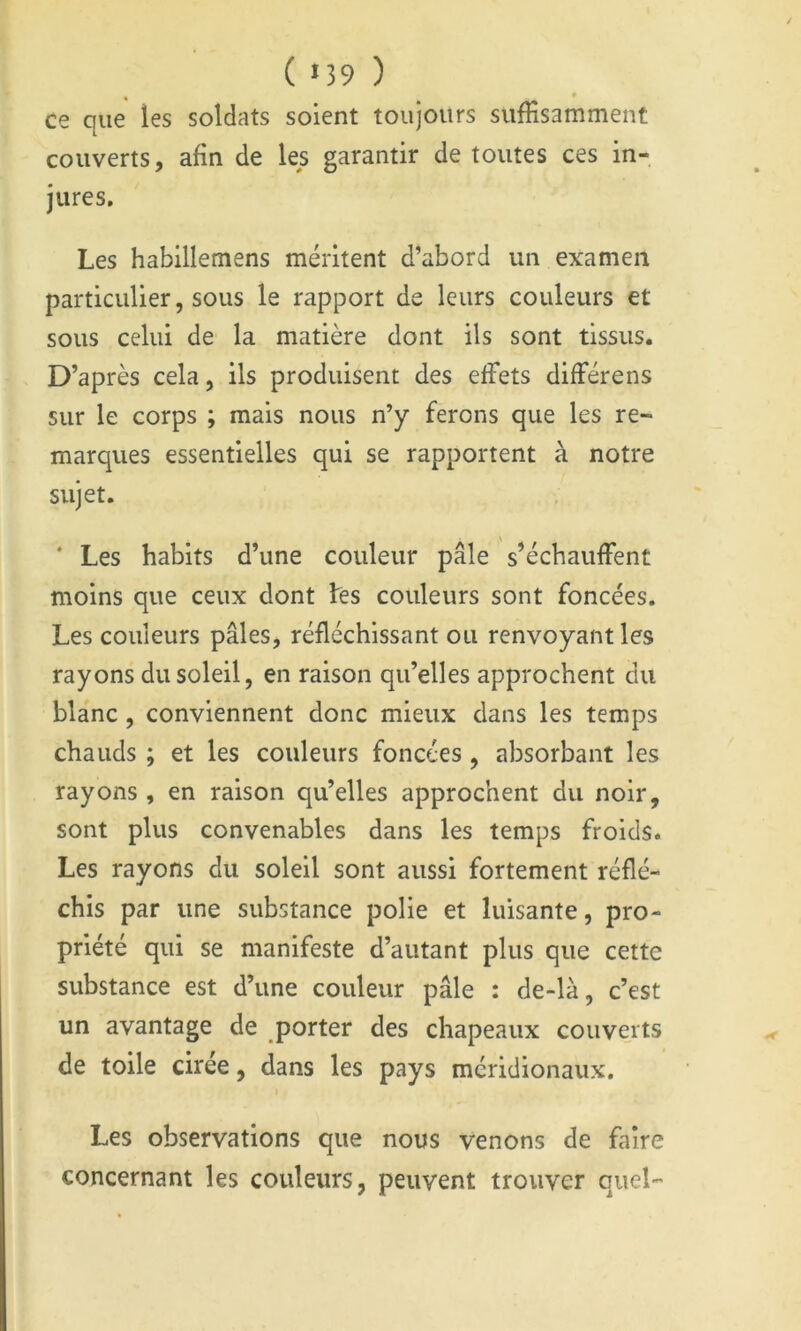 ( «39 ) * • ce que les soldats soient toujours suffisamment couverts, afin de les garantir de toutes ces in- jures. Les habillemens méritent d’abord un examen particulier, sous le rapport de leurs couleurs et sous celui de la matière dont ils sont tissus. D’après cela, ils produisent des effets différens sur le corps ; mais nous n’y ferons que les re- marques essentielles qui se rapportent à notre sujet. * Les habits d’une couleur pâle s’échauffent moins que ceux dont fes couleurs sont foncées. Les couleurs pâles, réfléchissant ou renvoyant les rayons du soleil, en raison qu’elles approchent du blanc, conviennent donc mieux dans les temps chauds ; et les couleurs foncées, absorbant les rayons , en raison qu’elles approchent du noir, sont plus convenables dans les temps froids. Les rayons du soleil sont aussi fortement réflé- chis par une substance polie et luisante, pro- priété qui se manifeste d’autant plus que cette substance est d’une couleur pâle : de-là, c’est un avantage de porter des chapeaux couverts de toile cirée, dans les pays méridionaux. Les observations que nous venons de faire concernant les couleurs, peuvent trouver quel-