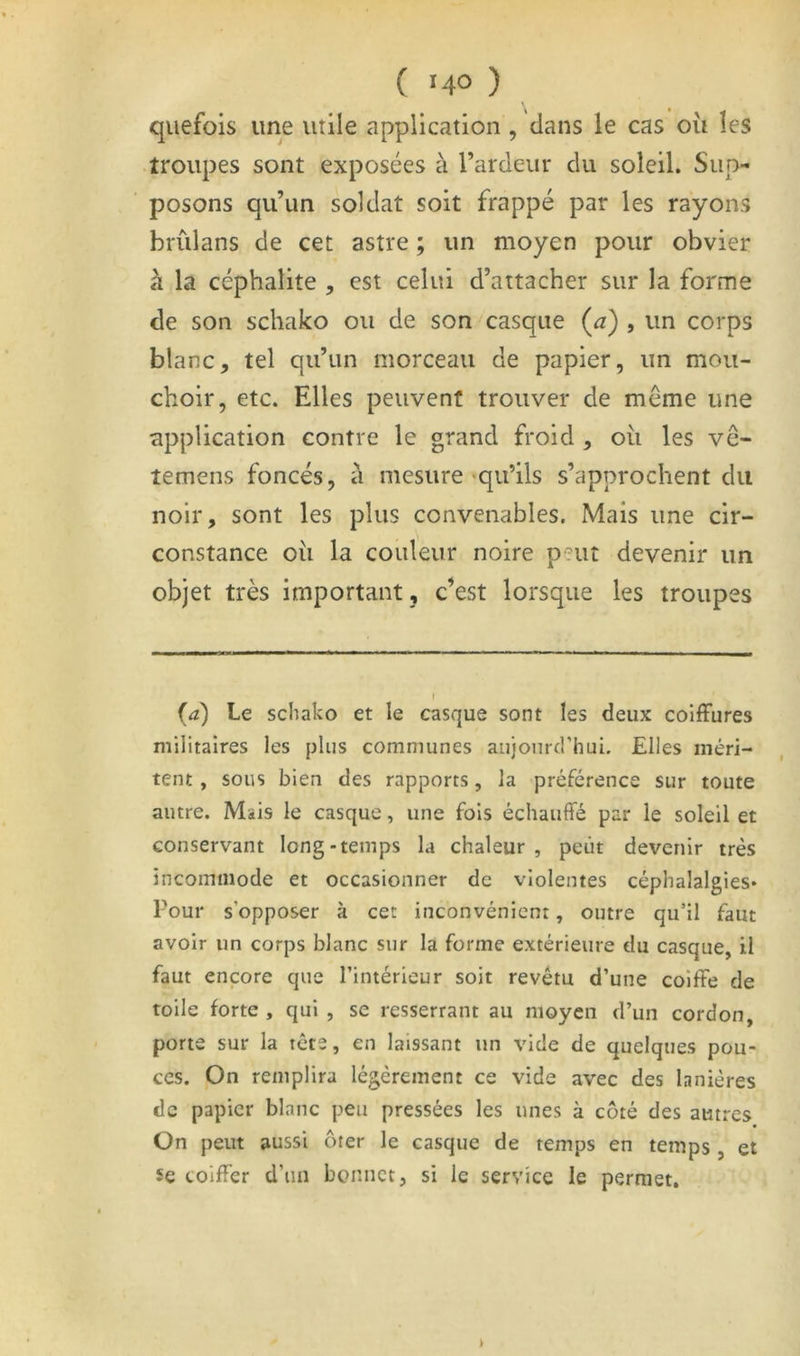 qiiefois une utile application , dans le cas ou les •troupes sont exposées à l’ardeur du soleil. Sup- posons qu’un soldat soit frappé par les rayons hrùlans de cet astre ; un moyen pour obvier à la céphalite , est celui d’attacher sur la forme de son schako ou de son casque (^z) , un corps blanc, tel qu’un morceau de papier, un mou- choir, etc. Elles peuvent trouver de même une application contre le grand froid , ou les vê- temens foncés, a mesure >qu’ils s’approchent du noir, sont les plus convenables. Mais une cir- constance oii la couleur noire peut devenir un objet très important , c’est lorsque les troupes {a) Le schako et le casque sont les deux coiffures militaires les plus communes aujourcrhui. Elles méri- tent , sous bien des rapports, la préférence sur toute autre. Mais le casque, une fols échauffé par le soleil et conservant long-temps la chaleur , peut devenir très incommode et occasionner de violentes céphalalgies* Pour s’opposer à cet inconvénient, outre qu’il faut avoir un corps blanc sur la forme extérieure du casque, il faut encore que l’intérieur soit revêtu d’une coiffe de toile forte , qui , se resserrant au moyen d’un cordon, porte sur la tête, en laissant un vide de quelques pou- ces. On remplira légèrement ce vide avec des lanières de papier blanc peu pressées les unes à côté des autres On peut aussi ôter le casque de temps en temps , et 5e coiffer d’iiii bonnet, si le service le permet.