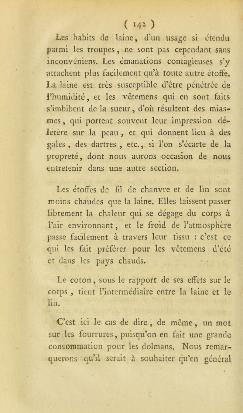 Les habits de laine, d’un usage si étendu parmi les troupes, ne sont pas cependant sans înconvéniens. Les émanations contagieuses s’y attachent plus facilement qu’à toute autre étoffe, La laine est très susceptible d’être pénétrée de l’humidité, et les vêtemens qui en sont faits s’imbibent de la sueur, d’où résultent des mias- mes , qui portent souvent leur impression dé- létère sur la peau, et qui donnent lieu à des gales , des dartres , etc., si l’on s’écarte de la propreté, dont nous aurons occasion de nous entretenir dans une autre section. Les étoffes de fil de chanvre et de lin sont moins chaudes que la laine. Elles laissent passer librement la chaleur qui se dégage du corps à l’air environnant, et le froid de l’atmosphère passe facilement à travers leur tissu : c’est ce qui les fait préférer pour les vêtemens d’été et dans les pays chauds. • ^ Le coton, sous le rapport de ses effets sur le » corps , tient l’intermédiaire entre la laine et le lin. C’est ici le cas de dire, de même, un mot sur les fourrures, puisqu’on en fait une grande consommation pour les dolmans. Nous remar- querons qu’il serait à souhaiter qu’en général