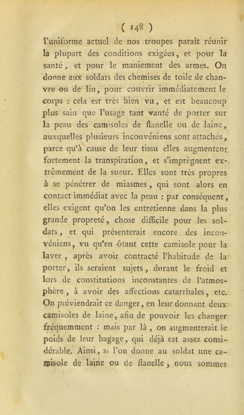 ( .48 ) runiforme actuel de nos troupes paraît réunir la plupart des conditions exigées, et pour la santé J et pour le maniement des armes. On donne aux soldats des chemises de toile de chan- % vre ou de lin, pour couvrir immédiatement le corps : cela est très bien vu, et est beaucoup plus sain que l’usage tant vanté de porter sur la peau des camisoles de flanelle ou de laine, auxquelles plusieurs inconvéniens sont attachés, parce qu’à cause de leur tissu elles augmentent fortement la transpiration, et s’imprègnent ex- trêmement de la sueur. Elles sont très propres à se pénétrer de miasmes , qui sont alors en contact immédiat avec la peau : par conséquent, elles exigent qu’on les entretienne dans la plus grande propreté, chose difficile pour les sol- dats, et qui présenterait encore des incon- véniens, vu qu’en ôtant cette camisole pour la laver , après avoir contracté l’habitude de la porter, ils seraient sujets, durant le froid et lors de constitutions inconstantes de l’atmos- phère , à avoir des affections catarrhales, etc. On préviendrait ce danger, en leur donnant deux camisoles de laine, afin de pouvoir les changer fréquemment : mais par là , on augmenterait le poids de leur bagage, qui déjà est assez consi- dérable. Ainsi, si l’on donne au soldat une ca- ipisole de laine ou de flanelle, nous sommes