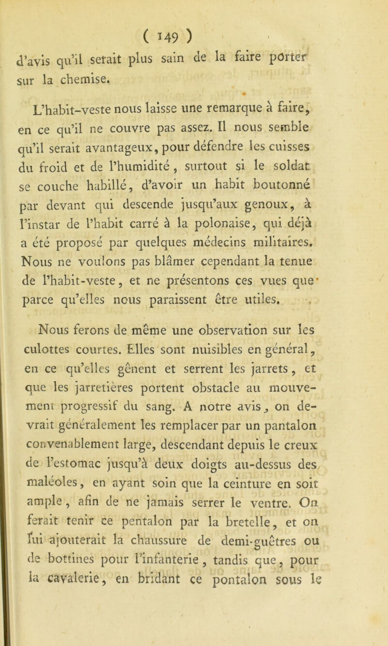 d’avis qu’il serait plus sain de la faire porter sur la chemise. « L’habit-veste nous laisse une remarque à faire, en ce qu’il ne couvre pas assez. Il nous semble qu’il serait avantageux, pour défendre les cuisses du froid et de l’humidité , surtout si le soldat se couche habillé, d’avoir un habit boutonné par devant qui descende jusqu’aux genoux, à l’instar de l’habit carré à la polonaise, qui déjà a été proposé par quelques médecins milltaîres. Nous ne vouions pas blâmer cependant la tenue de l’habit-veste, et ne présentons ces vues que* parce qu’elles nous paraissent être utiles. Nous ferons de même une observation sur les culottes courtes. Elles'sont nuisibles en général, en ce qu’elles gênent et serrent les jarrets, et que les jarretières portent obstacle au mouve- ment progressif du sang. A notre avis^ on de- vrait généralement les remplacer par un pantalon convenablement large, descendant depuis le creux de l’estomac jusqu’à deux doigts au-dessus des, maléoles, en ayant soin que la ceinture en soit ample , afin de ne jamais serrer le ventre. On ferait tenir ce pentalon par la bretelle, et on ïui ajouterait la chaussure de demi-cuêtres ou de bottines pour l’infanterie , tandis que, pour la cavalerie, en bridant ce pontalon sous k