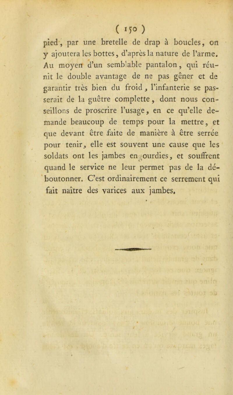 pied*, par une bretelle de drap à boudes, on ■ y ajoutera les bottes, d’après la nature de l’arme. Au moyen d’un semblable pantalon, qui réu- nit le double avantage de ne pas gêner et de garantir très bien du froid , l’infanterie se pas- serait de la guêtre complette, dont nous con- seillons de proscrire l’usage, en ce qu’elle de- mande beaucoup de temps pour la mettre, et que devant être faite de manière à être serrée pour tenir, elle est souvent une cause que les soldats ont les jambes en.^ourdies, et souffrent quand le service ne leur permet pas de la dé- * boutonner. C’est ordinairement ce serrement qui fait naître des varices aux jambes. /