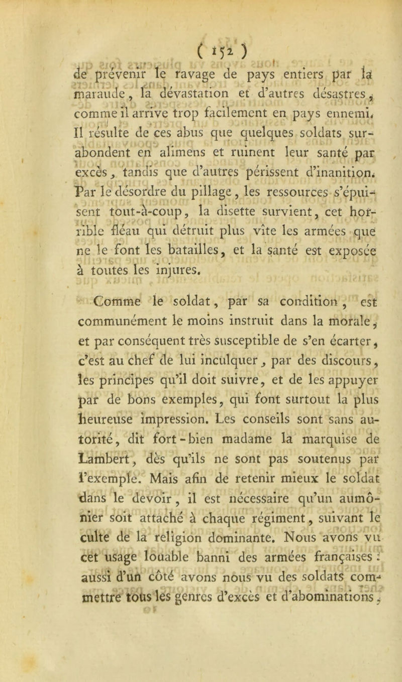 ( *50 , «îé prévenir le ravage de pays entiers par là maiauJe, la dévastation et d’autres désastres j comme il arrive trop facilement en pays ennemi. ij r 4 Il résulte de ces abus que quelques soldats sur- abondent eiî alimens et ruinent leur santé par excès, tandis que d’autres périssent d’inanition. Par le désordre du pillage, les ressources s’épui- sent tout-iVcoup, la disette survient, cet hor- rible fléau qui détruit plus vite les armées que ne le font les batailles, et la santé est exposée à toutes les injures. Comme le soldat, par sa condition , est communément le moins instruit dans la morale, et par conséquent très susceptible de s’en écarter, c’est au chef de lui inculquer , par des discours, les principes qu’il doit suivre, et de les appuyer par de bons exemples, qui font surtout la plus heureuse impression. Les conseils sont sans au- torité, dit fort-bien madame la marquise de Lambert, dès qu’ils ne sont pas soutenus par l’exemple. Mais afin de retenir mieux le soldat dans le devoir, il est nécessaire qu’un aumô- nier soit attaché à chaque régiment, suivant le culte de la religion dominante. Nous avons vu cet usage louable banni des armées françaises J' aussi d’un côté avons nous vu des soldats com-* mettre toüs les genres d’excès et d’abominations.