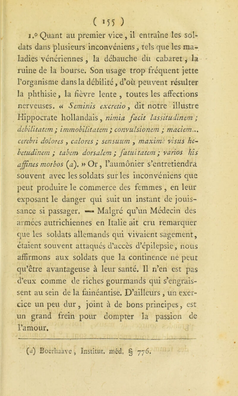 ( >55 ) I.® Quant au premier vice, il entraîne les sol- dats dans plusieurs inconvéniens ^ tels que les ma- ladies vénériennes , la débauche du cabaret ^ la ruine de la bourse. Son usage trop fréquent jette l’organisme dans la débilité, d’oîi peuvent résulter la phthisie, la fièvre lente , toutes les affections nerv’^euses, « Saninis excretio, dit notre illustre Hippocrate hollandais , nimia facit las situ dinctn ; dzbïlitatcm ; immohilitaum ; convulsiomm ; maciem.,. cercbri doLores , calons ; smsuum , maxime visus betiidinem ; tabern dorsaUm ; fatiiitatem ; varios his affines motbos {a). » Or, l’aumônier s’entretiendra souvent avec les soldats sur les inconvéniens que peut produire le commerce des femmes , en leur exposant le danger qui suit un instant de jouis- sance si passager. Malgré qu’un Médecin des armées autrichiennes en Italie ait cru remarquer que les soldats allemands qui vivaient sagement, étaient souvent attaqués d’accès d’épilepsie, nous affirmons aux soldats que la continence ne peut qu’être avantageuse à leur santé. Il n’en est pas d’eux comme de riches gourmands qui s’engrais- sent au sein de la fainéantise. D’ailleurs , un exer- cice un peu dur, joint à de bons principes, est un grand frein pour dompter la passion de l’amour. (d) Boerhaave , Institut, méd, § 776.