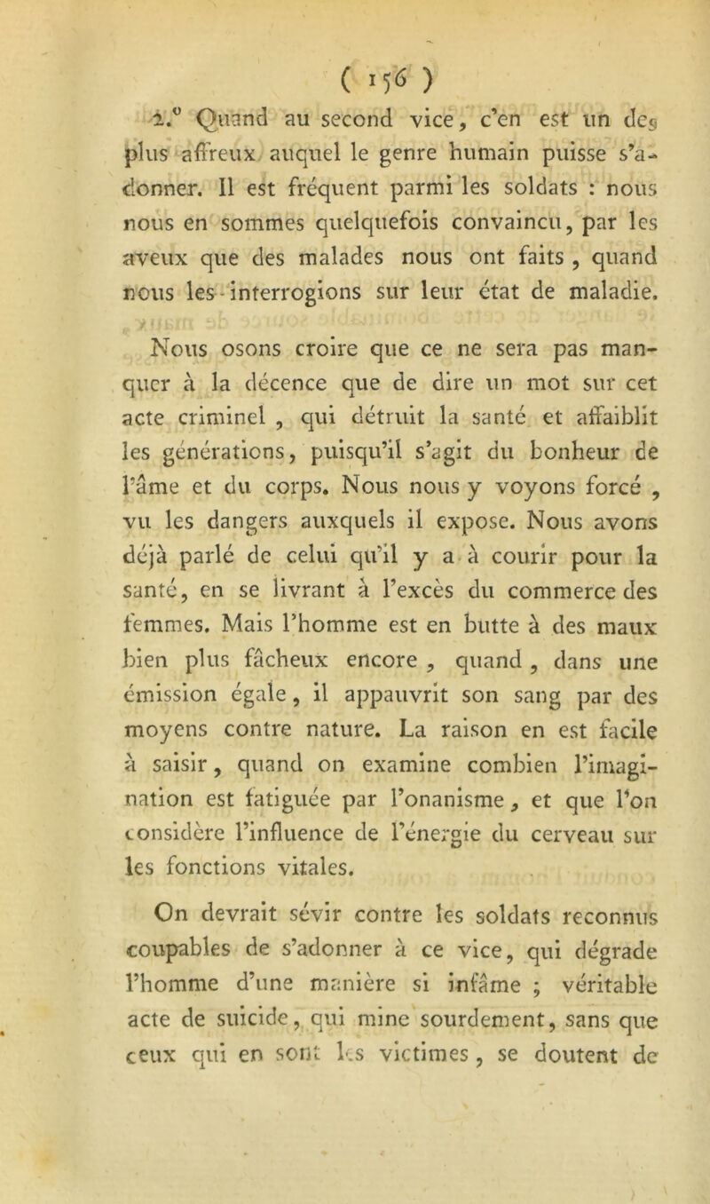 ( ) 2.^ Quand au second vice, c’en est un des plus affreux auquel le genre humain puisse s’a- donner. Il est fréquent parmi les soldats : nous nous en sommes quelquefois convaincu, par les aveux que des malades nous ont faits , quand nous les‘ interrogions sur leur état de maladie. y-. Nous osons croire que ce ne sera pas man- quer à la décence que de dire un mot sur cet acte criminel , qui détruit la santé et affaiblit les générations, puisqu’il s’agit du bonheur de râme et du corps. Nous nous y voyons forcé , vu les dangers auxquels il expose. Nous avons déjà parlé de celui qu’il y a-à courir pour la santé, en se livrant à l’excès du commerce des femmes. Mais l’homme est en butte à des maux bien plus fâcheux encore , quand , dans une émission égale, il appauvrit son sang par des moyens contre nature. La raison en est facile à saisir, quand on examine combien l’imagi- nation est fatiguée par l’onanisme, et que l’on considère l’influence de l’énergie du cerveau sur les fonctions vitales. On devrait sévir contre les soldats reconnus coupables de s’adonner à ce vice, qui dégrade l’homme d’une manière si infâme ; véritable acte de suicidequi mine sourdement, sans que ceux qui en sont les victimes , se doutent de