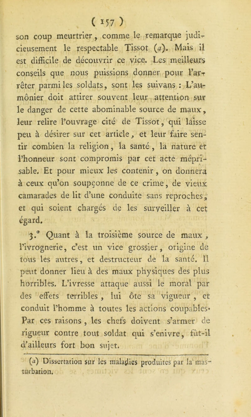 son coup meurtrier, comme le remarque judi-*- cleusement le respectable Tissot (a). Mais il est difficile de découvrir ce vice. Les meilleurs conseils que nous puissions donner pour Tarr rêter parmi les soldats, sont les suivans : L’au- mônier doit attirer souvent leur attention sur le danger de cette abominable source de maux:, leur relire l^ouvrage cité de Tissot,'^qui laisse peu à désirer sur cet article, et leur faire sen- tir combien la religion, la santé , la nature et l’honneur sont compromis par cet acte mépri- sable, Et pour mieux les contenir, on donnera à ceux qu’on soupçonne de ce crime, de vieux camarades de lit d’une conduite sans reproches,;’ et qui soient chargés de les surveiller à cet égard. 3.® Quant à la troisième source de maux, l’ivrognerie, c’est un vice grossier, origine de tous les autres, et destructeur de la santé. Il peut donner lieu à des maux physiques des plus horribles. L’ivresse attaque aussi le moral par des effets terribles , lui ôte sa vigueur , et conduit l’homme à toutes les actions coupables* Par ces raisons , les chefs doivent s’armer de rigueur contre tout soldat qui s’enivre, fùt-il d’ailleurs fort bon sujet. (a) Dissertation sur les maladies produites par la‘ mas- turbation.
