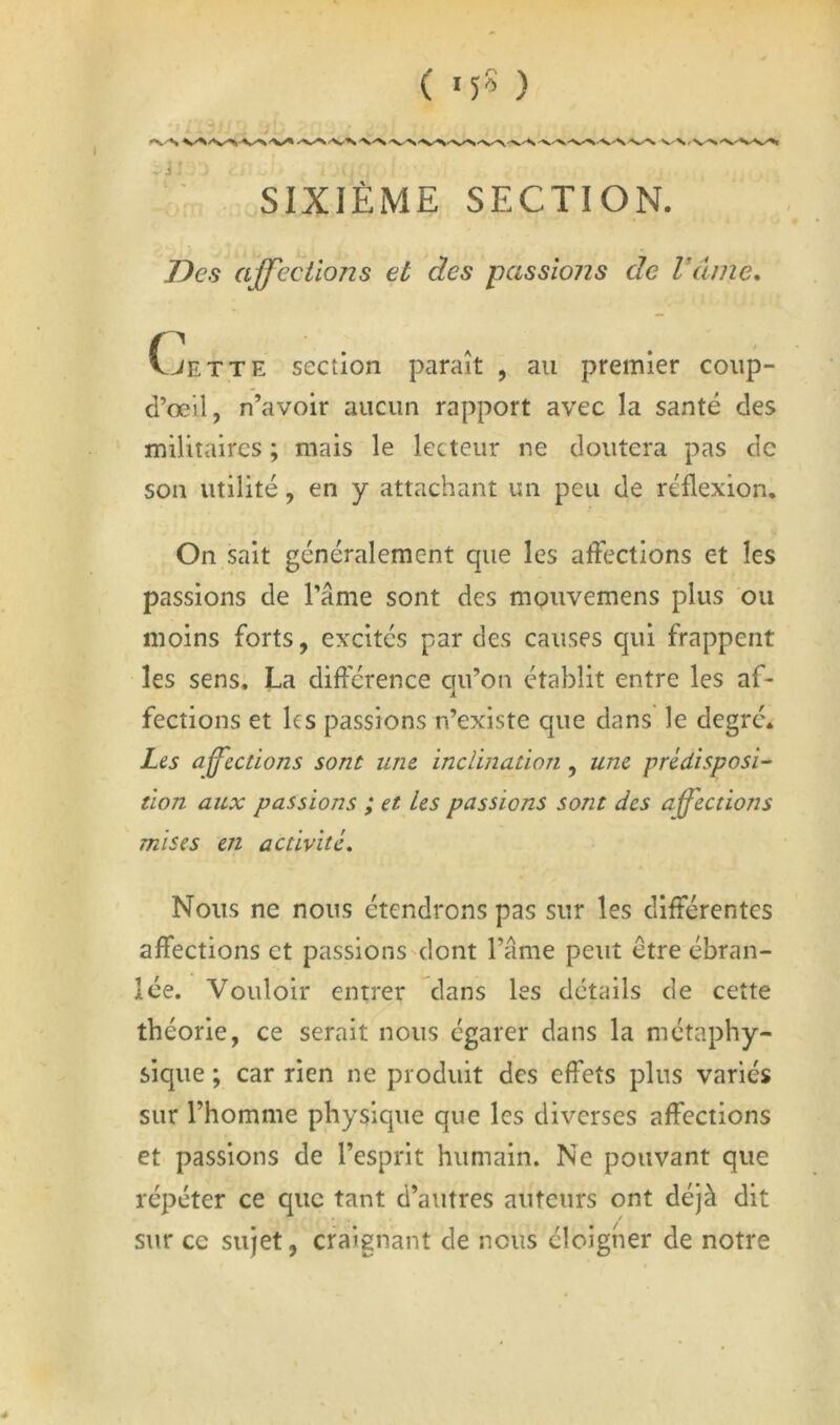 SIXIÈME SECTION. Des affections et des passions de Vaine, vJETTE section paraît , au premier coup- d’œil, n’avoir aucun rapport avec la santé des militaires ; mais le lecteur ne doutera pas de son utilité, en y attachant un peu de réflexion. On sait généralement que les afléctions et les passions de Pâme sont des mouvemens plus ou moins forts, excités par des causes qui frappent les sens: La différence ou’on établit entre les af- i fections et les passions n’existe que dans le degré. Les aff^ections sont une inclination, une prédisposi-‘ tion aux passions ; et Les passions sont des affections mises en activité. Nous ne nous étendrons pas sur les différentes affections et passions'dont l’âme peut être ébran- lée. Vouloir entrer dans les détails de cette théorie, ce serait nous égarer dans la métaphy- sique ; car rien ne produit des effets plus variés sur l’homme physique que les diverses affections et passions de l’esprit humain. Ne pouvant que répéter ce que tant d’autres auteurs ont déjà dit sur ce sujet, craignant de nous éloigner de notre