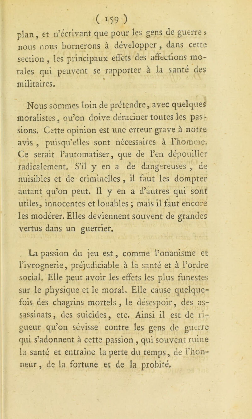 ( M9 ) . plan, et n’écrivant que pour les gens de guerre s nous nous bornerons à développer, dans cette section , les principaux effets des aftections mo- rales qui peuvent se rapporter à la santé des militaires. Nous sommes loin de prétendre, avec quelques moralistes, qu’on doive déraciner toutes les pas- sions. Cette opinion est une erreur grave à notre avis , puisqu’elles sont nécessaires à l’homme. Ce serait l’automatiser, que de l’en dépouiller radicalement. S’il y en a de dangereuses , de nuisibles et de criminelles , il faut les dompter autant qu’on peut. 11 y en a d’autres qui sont utiles, innocentes et louables ; mais il faut encore les modérer. Elles deviennent souvent de grandes vertus dans un guerrier. . La passion du jeu est, comme l’onanisme et l’ivrognerie, préjudiciable à la santé et à l’ordre social. Elle peut avoir les effets les plus funestes sur le physique et le moral. Elle cause quelque- fois des chagrins mortels, le désespoir, des as- sassinats, des suicides, etc. Ainsi il est de ri- gueur qu’on sévisse contre les gens de guerre qui s’adonnent à cette passion , qui souvent ruine la santé et entraîne la perte du temps, de l’hon- neur , de la fortune et de la probité.