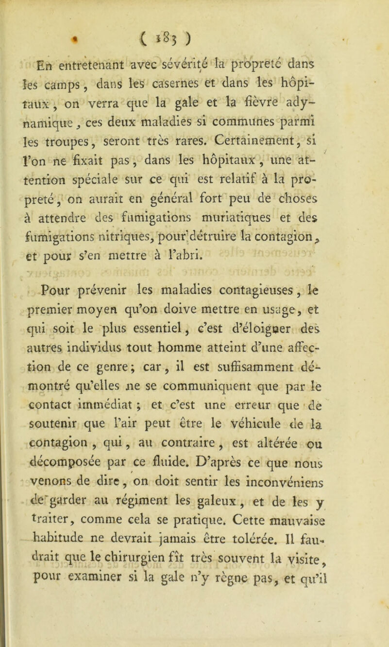 En entretenant avec sévérité la propreté clans les camps, clans les casernes et dans les hôpi- taux, on verra que la gale et la fièvre ady- namique ces deux maladies si communes parmi les troupes, seront très rares. Certainement, si l’on ne fixait pas, dans les hôpitaux , une at- tention spéciale sur ce qui' est relatif à la pro- preté, on aurait en général fort peu de choses à attendre des fumigations muriatiques et des fumigations nitriques, pourldétruire la contagion, et pour s’en mettre à l’abri. Pour prévenir les maladies contagieuses, le premier moyen qu’on doive mettre en usage, et qui soit le plus essentiel, c’est d’éloigoer des autres individus tout homme atteint d’une affec- tion de ce genre ; car, il est suffisamment dé- montré qu’elles ne se communiquent que par le contact immédiat ; et c’est une erreur que • dè soutenir que l’air peut être le véhicule de la contagion , qui, au contraire , est altérée ou décomposée par ce fluide. D’après ce que nous venons de dire, on doit sentir les inconvéniens de‘'garder au régiment les galeux, et de les y traiter, comme cela se pratique. Cette mauvaise habitude ne devrait jamais être tolérée. Il fau- drait que le chirurgien fît très souvent la visite, pour examiner si la gale n’y règne pas, et qu’il