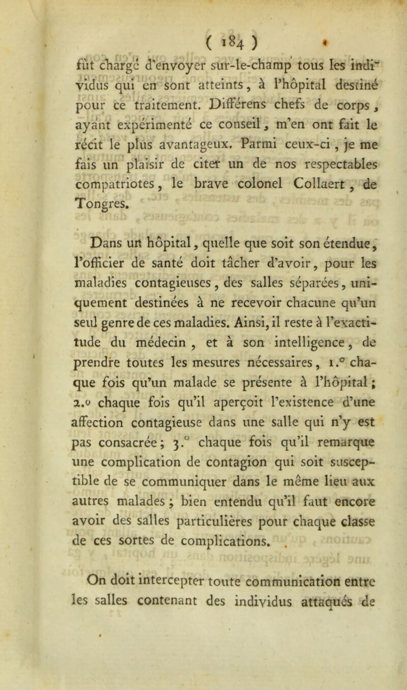 fût diargc d’envoyer sur-le-champ toiis les indi vidus qui en sont atteints, à Thopital destiné pour ce traitement. DifFérens chefs de corps , ayant expérimenté ce conseil j m’en ont fait le récit le plus avantageux. Parmi ceux-ci, je me fais un plaisir de citet un de nos respectables compatriotes, le brave colonel Collaert, de Tongres. Dans un hôpital, quelle que soit son étendue, l’officier de santé doit tâcher d’avoir, pour les maladies contagieuses , des salles séparées, uni- quement destinées à ne recevoir chacune qu’un seul genre de ces maladies. Ainsi, il reste à l’exacti- tude du médecin , et à son intelligence, de prendre toutes les mesures nécessaires, i.° cha- que fois qu’un malade se présente à l’hôpital ; 2.0 chaque fois qu’il aperçoit l’existence d’une affection contagieuse dans une salle qui n’y est pas consacrée; 3.'' chaque fols qu’il remarque une complication de contagion qui soit suscep- tible de se communiquer dans le même lieu aux autres malades ; bien entendu qu’il faut encore avoir des salles particulières pour chaque classe de ces sortes de complications. On doit intercepter toute communication entre les salles contenant des individus attaqués de