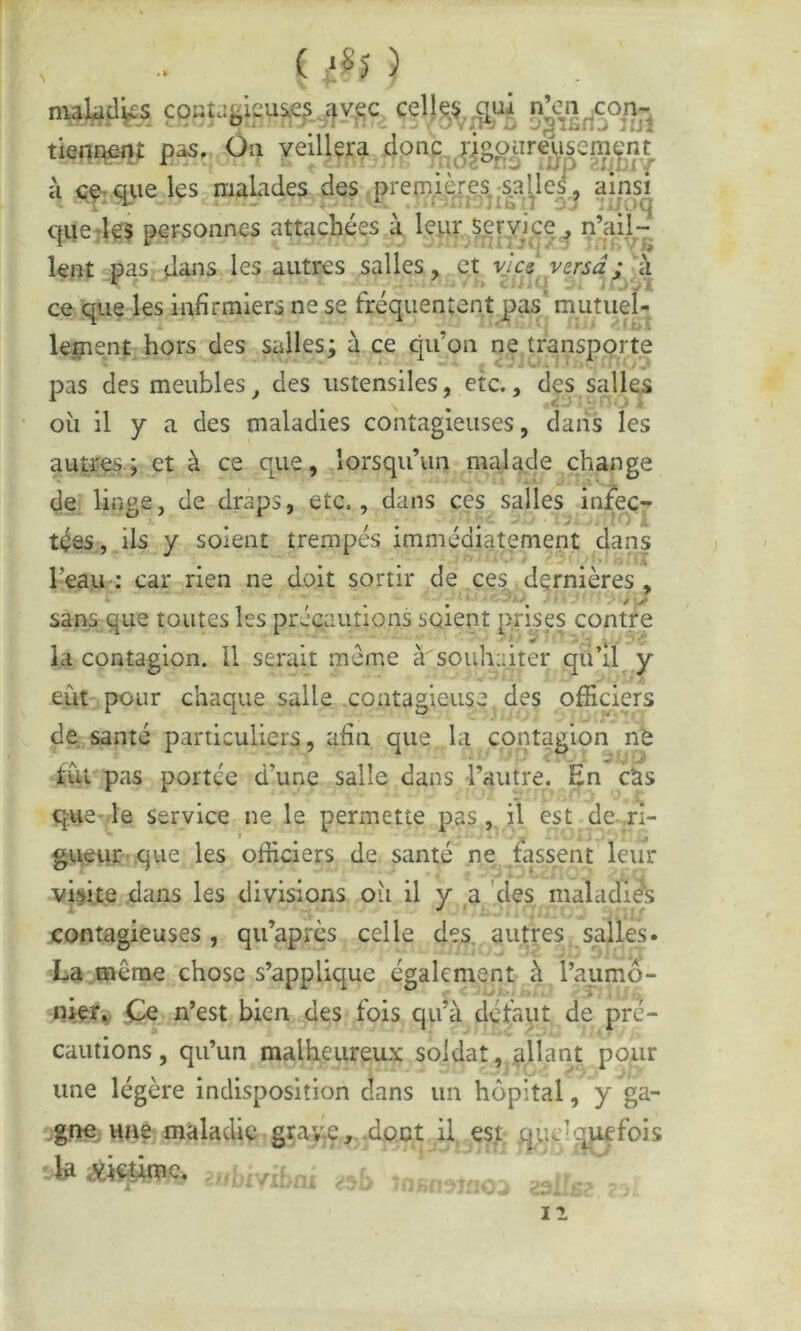 maUd^s fOBUfeieus^. S^SnSTut tienî^-n*: pas. Ou veillçra donc,jjgo^ireÿsem^ k <<Ç'qiie les malades des premià^.s, sables, ainsi que‘le$ pcFSonnes attachées à lepr seryice, n’ail- lent pas, dans les autres salles, et vies versa; k ce que les infirmiers ne se fréquentent pas mutiiel- lei?ient hors des salles; k ce qu’on ne transporte pas des meubles, des ustensiles, etc., des salles où il y a des maladies contagieuses, dans les autres ; et à ce que, lorsqu’un malade change de linge, de draps, etc., dans ces salles infec- tées, ils y soient trempés immédiatement dans Teau ; car rien ne doit sortir de ces dernières, sans que toutes les précautions soient prises contre la contagion. U serait meme à souhaiter qu’il y eût pour chaque salle contagieuse des officiers de. santé particuliers, afin que la contagion né tût pas portée d’une salle dans l’autre. En cUs que-le service ne le permette pas,, il est de-ri- gueur que les officiers de santé ne ^fassent leur visite dans les divisions où il y a 'des maladies contagieuses, qu’apres celle des. autres salles. •' C- ' f i y La même chose s’applique également à l’aumô- njier. Ce n’est bien des fois qu’à défaut de pré- cautions, qu’un malheureux soldat, .allant pour une légère indisposition dans un hôpital, y ga- g.ne une maladie graye^ .dont il es.t guc'-;^fois la victime. II