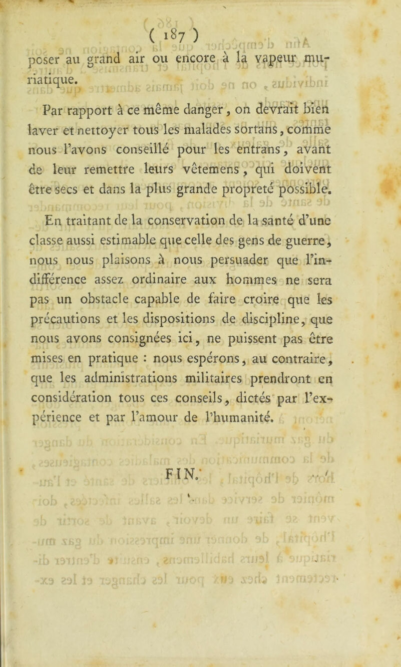 ( '87 ) poser au grand air ou encore^ à v^ppr^inu- na tique. . no , 2uLiY-»*‘'i Par rapport à ce même danger, on devrait bien laver et nettoyer tous les malades sortans, comriiè nous l’avons conseillé pour les eritfans^;^ avant de leur remettre leurs vêtemens, qui doivent être secs et dans la plus grande propreté possible. 1-' 3b ^2 3‘ En traitant de la conservation de la santé d’une classe aussi estimable que celle des gens de guerre, nous nous plaisons à nous persuader que .l’in- difFérence assez ordinaire aux hommes ne sera pas un obstacle capable de faire croire que les précautions et les dispositions de discipline, que nous avons consignées ici, ne puissent pas être misesien pratique : nous espérons, au contraire, que les administrations militaires prendront en considération tous ces conseils, dictés par d’ex- périence et par l’amour de l’humanité. FIN.* i ‘nc’' ’ . • . . / , !f rt I I 1 i i] I î ;*}