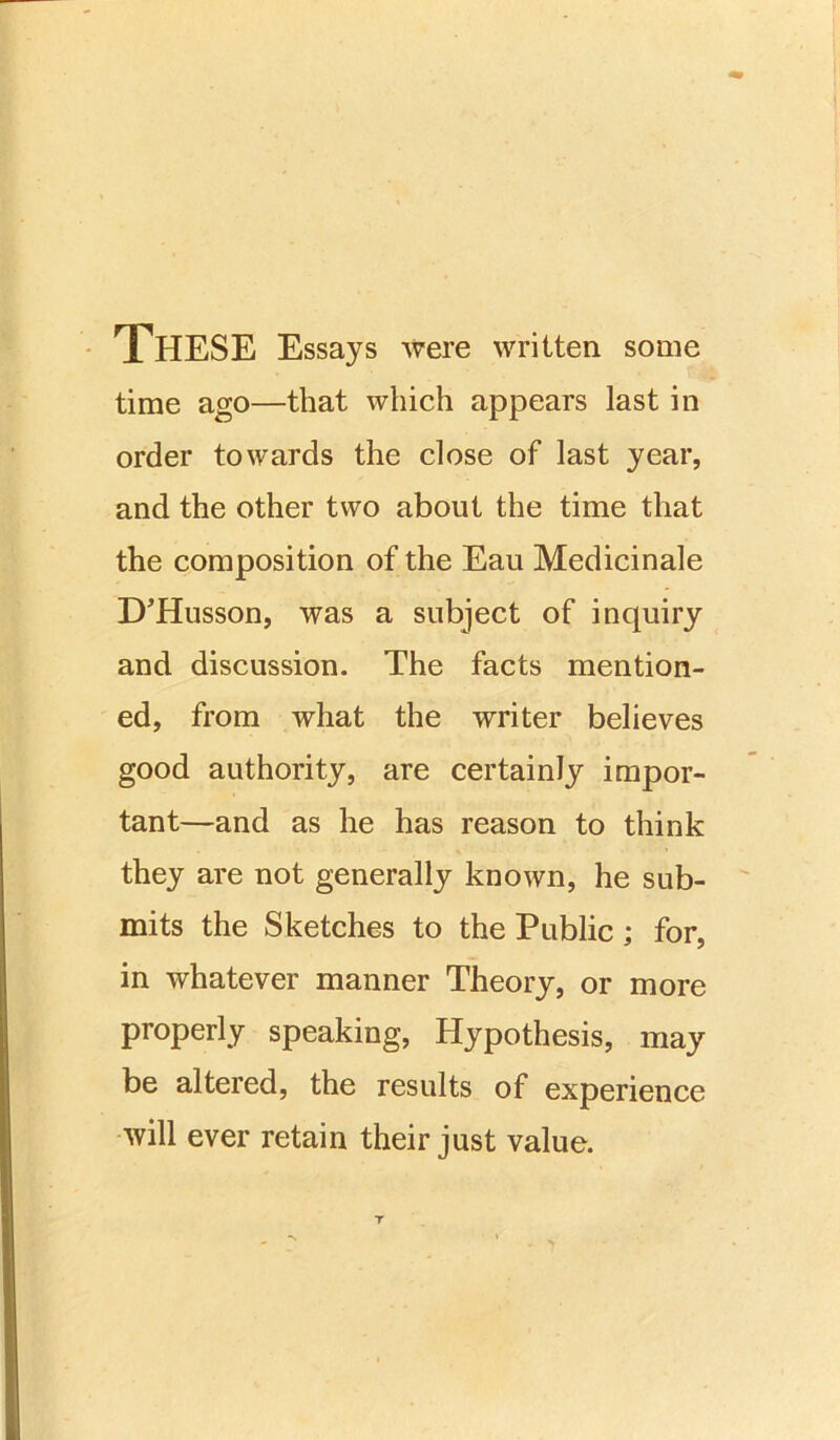 These Essays were written, some time ago—that which appears last in order towards the close of last year, and the other two about the time that the composition of the Eau Medicinale D’Husson, was a subject of inquiry and discussion. The facts mention- ed, from what the writer believes good authority, are certainly impor- tant—and as he has reason to think they are not generally known, he sub- mits the Sketches to the Public ; for, in whatever manner Theory, or more properly speaking, Hypothesis, may be altered, the results of experience will ever retain their just value.