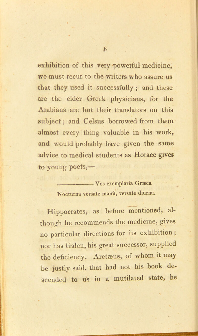 exhibition of this very powerful medicine, we must recur to the writers who assure us that they used it successfully ; and these are the elder Greek physicians, for the Arabians are but their translators on this subject; and Celsus borrowed from them almost every thing valuable in his work, and would probably have given the same advice to medical students as Horace gives to young poets,— Vos exemplaria Graeca Nocturna versate manti, versate diurna. Hippocrates, as before mentioned, al- though he recommends the medicine, gives no particular directions for its exhibition; nor has Galen, his great successor, supplied the deficiency. Aretaeus, of whom it may be justly said, that had not his book de- scended to us in a mutilated state, he I