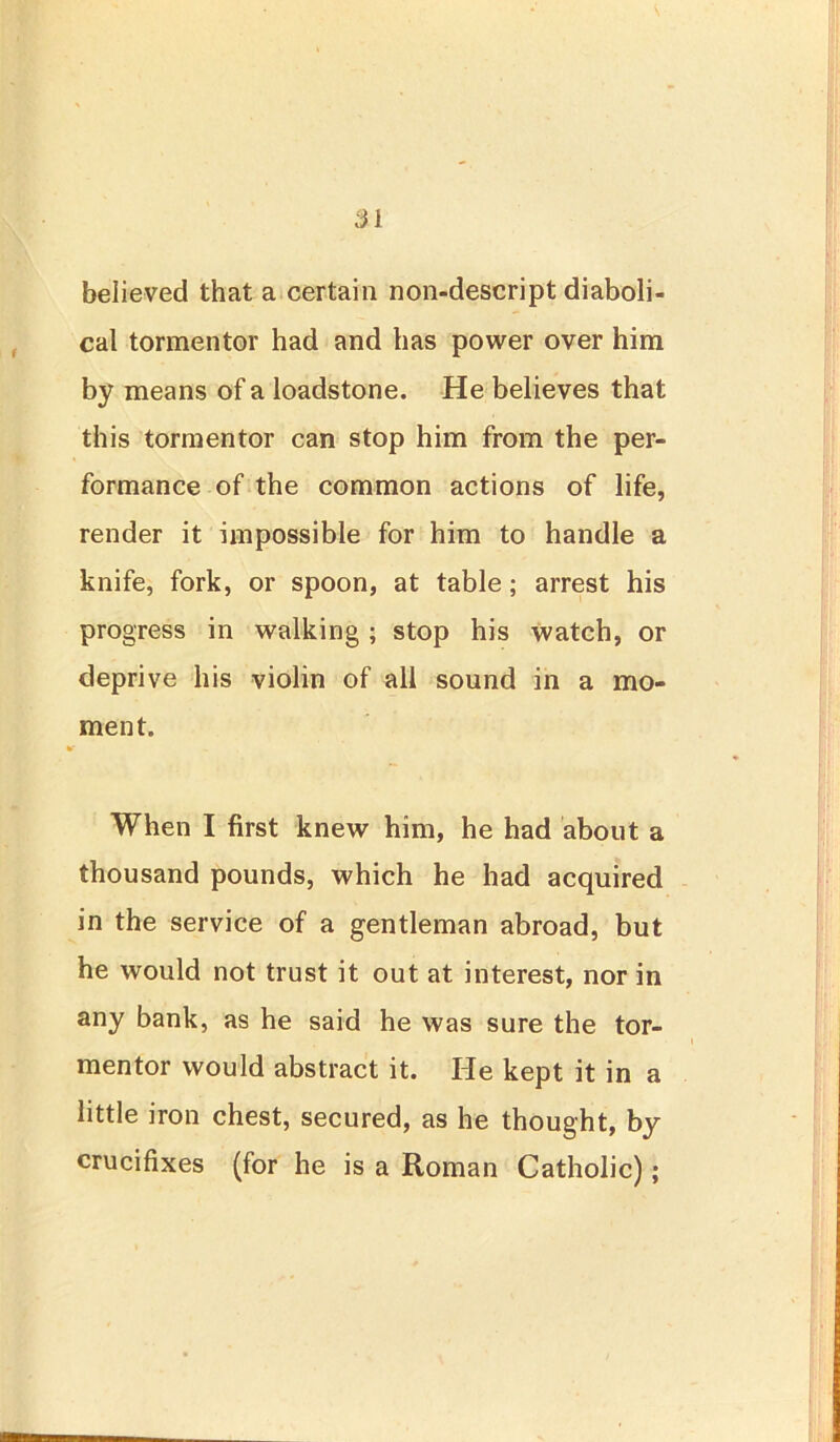 believed that a certain non-descript diaboli- cal tormentor had and has power over him by means of a loadstone. He believes that this tormentor can stop him from the per- formance of the common actions of life, render it impossible for him to handle a knife, fork, or spoon, at table; arrest his progress in walking ; stop his watch, or deprive his violin of all sound in a mo- ment. When I first knew him, he had about a thousand pounds, which he had acquired in the service of a gentleman abroad, but he would not trust it out at interest, nor in any bank, as he said he was sure the tor- mentor would abstract it. He kept it in a little iron chest, secured, as he thought, by crucifixes (for he is a Roman Catholic);