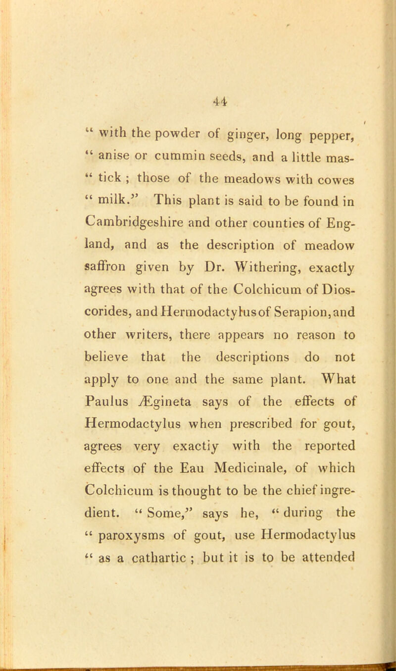 “ with the powder of ginger, long pepper, “ anise or cummin seeds, and a little mas- “ tick ; those of the meadows with cowes “ milk.v This plant is said to be found in Cambridgeshire and other counties of Eng- land, and as the description of meadow saffron given by Dr. Withering, exactly agrees with that of the Colchicum of Dios- corides, and Hermodactyhisof Serapion,and other writers, there appears no reason to believe that the descriptions do not apply to one and the same plant. What Paulus ^Egineta says of the effects of Hermodactylus when prescribed for gout, agrees very exactly with the reported effects of the Eau Medicinale, of which Colchicum is thought to be the chief ingre- dient. “ Some/’ says he, “ during the “ paroxysms of gout, use Elermodactylus “ as a cathartic ; but it is to be attended