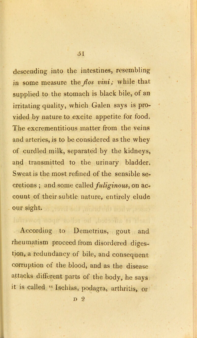 descending into the intestines, resembling- in some measure the Jlos vini; while that, supplied to the stomach is black bile, of ail irritating quality, which Galen says is pro- vided by nature to excite appetite for food. The excrementitious matter from the veins and arteries, is to be considered as the whey of curdled milk, separated by the kidneys, and transmitted to the urinary bladder. Sweat is the most refined of the sensible se- cretions ; and some called fuliginous, on ac- count of their subtle nature, entirely elude our sight. According to Demetrius, gout and rheumatism proceed from disordered diges- tion, a redundancy of bile, and consequent corruption of the blood, and as the disease attacks different parts of the body, he says it is called “ Ischias, podagra, arthritis, or n 2