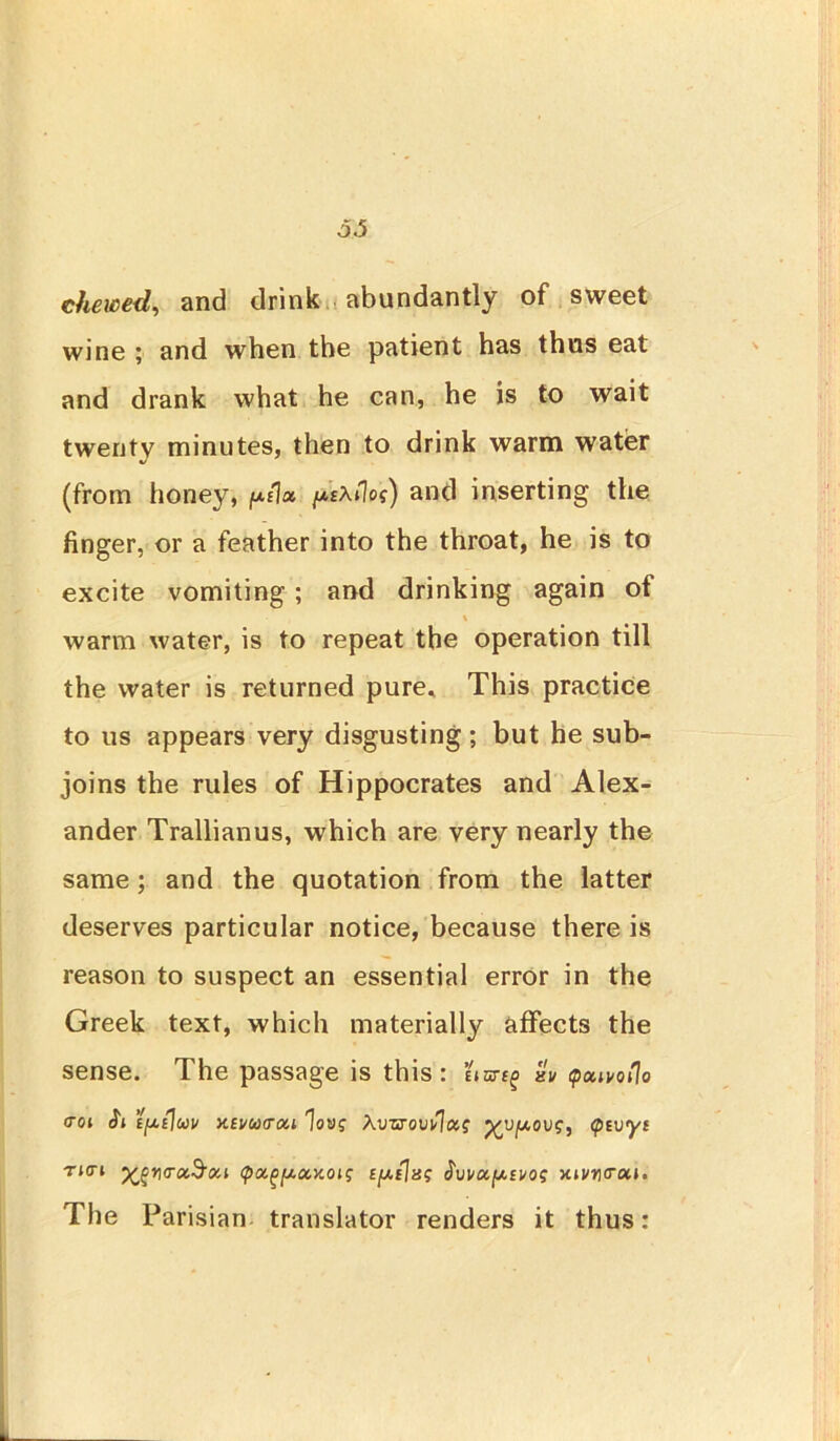 o.5 chewed, and drink abundantly of sweet wine ; and when the patient has thus eat and drank what he can, he is to wait twenty minutes, then to drink warm water (from honey, p/Ia do?) and inserting the finger, or a feather into the throat, he is to excite vomiting ; and drinking again of \ warm water, is to repeat the operation till the water is returned pure* This practice to us appears very disgusting; but he sub- joins the rules of Hippocrates and Alex- ander Trallianus, which are very nearly the same; and the quotation from the latter deserves particular notice, because there is reason to suspect an essential error in the Greek text, which materially affects the sense. The passage is this: bar^ aV pctwoflo <TOl (ft EfAtJu v XEj/cotrai Xvvrovulxs <pivyi THTi <ra,$OLl <pa.(>(ACCXOlS Ey.{]a? VUfAEVO? xiuy<roii. The Parisian translator renders it thus: