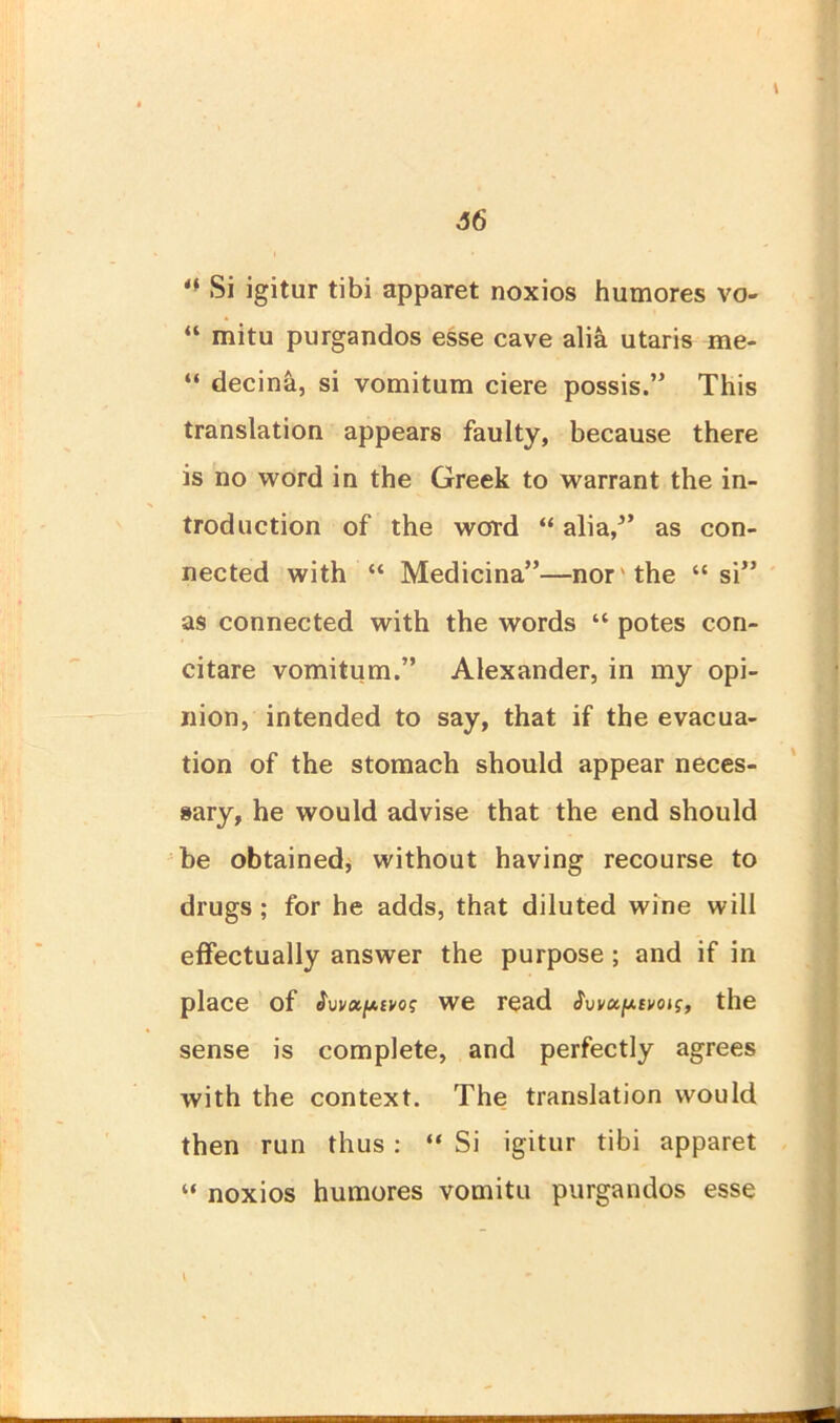 Si igitur tibi apparet noxios humores vo- “ mitu purgandos esse cave alia utaris me- “ decina, si vomitum ciere possis.” This translation appears faulty, because there is no word in the Greek to warrant the in- troduction of the word “ alia/’ as con- nected with “ Medicina”—nor'the “si” as connected with the words “ potes con- citare vomitum.” Alexander, in my opi- nion, intended to say, that if the evacua- tion of the stomach should appear neces- sary, he would advise that the end should be obtained, without having recourse to drugs ; for he adds, that diluted wine will effectually answer the purpose ; and if in place of Svvaptvoi; we read j, the sense is complete, and perfectly agrees with the context. The translation would then run thus : “ Si igitur tibi apparet “ noxios humores vomitu purgandos esse