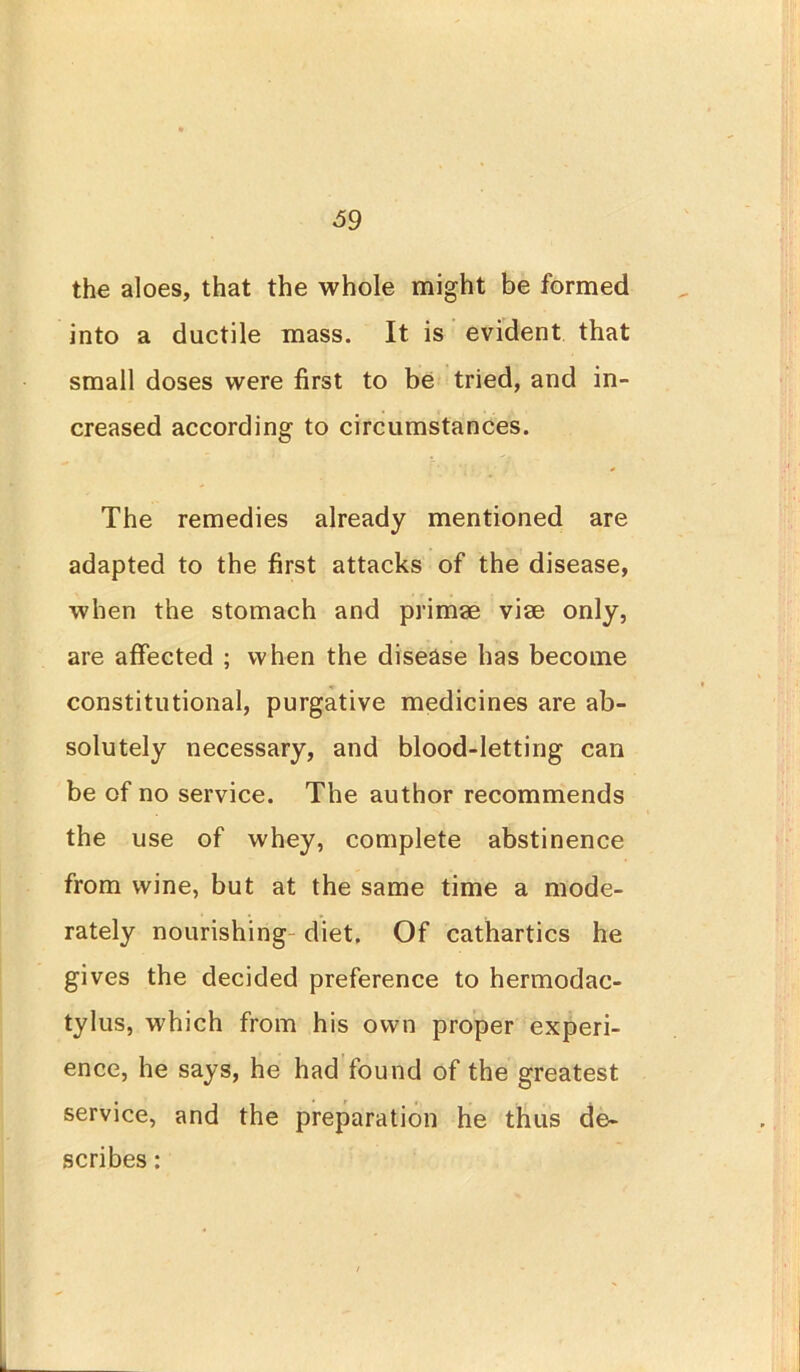 the aloes, that the whole might be formed into a ductile mass. It is evident that small doses were first to be tried, and in- creased according to circumstances. The remedies already mentioned are adapted to the first attacks of the disease, when the stomach and primae vise only, are affected ; when the disease has become constitutional, purgative medicines are ab- solutely necessary, and blood-letting can be of no service. The author recommends the use of whey, complete abstinence from wine, but at the same time a mode- rately nourishing diet. Of cathartics he gives the decided preference to hermodac- tylus, which from his own proper experi- ence, he says, he had found of the greatest service, and the preparation he thus de- scribes :