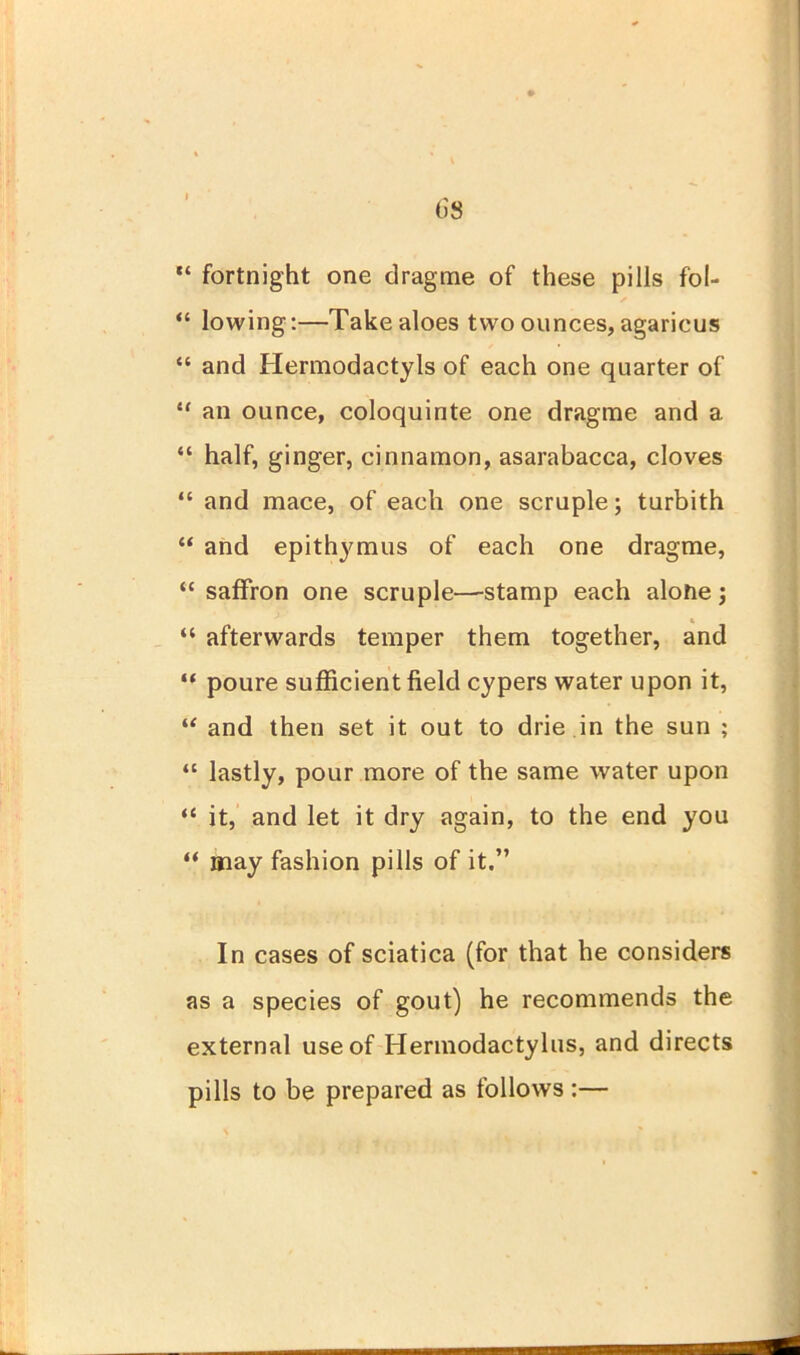 (iS “ fortnight one dragme of these pills fol- “ lowing:—Take aloes two ounces, agarieus “ and Hermodactyls of each one quarter of “ an ounce, coloquinte one dragme and a “ half, ginger, cinnamon, asarabacca, cloves “ and mace, of each one scruple; turbith “ and epithymus of each one dragme, “ saffron one scruple—stamp each alone) K “ afterwards temper them together, and “ poure sufficient field cypers water upon it, “ and then set it out to drie in the sun ; “ lastly, pour more of the same water upon “ it, and let it dry again, to the end you “ may fashion pills of it.” In cases of sciatica (for that he considers as a species of gout) he recommends the external use of Hermodactylus, and directs pills to be prepared as follows :—