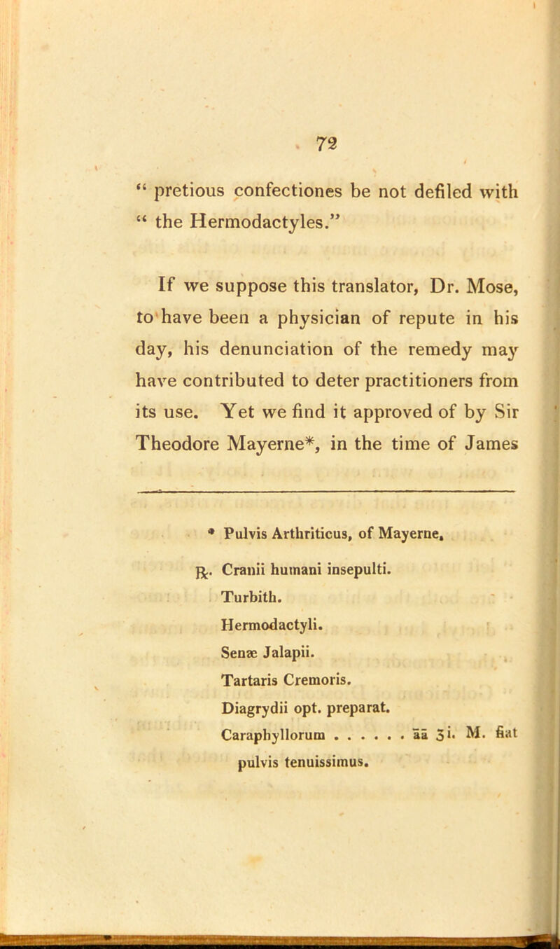 72 “ pretious confectiones be not defiled with “ the Hermodactyles.” If we suppose this translator, Dr. Mose, to have been a physician of repute in his day, his denunciation of the remedy may have contributed to deter practitioners from its use. Yet we find it approved of by Sir Theodore Mayerne*, in the time of James * Pulvis Arthriticus, of Mayerne, fj.. Cranii humani insepulti. Turbith. Hermodactyli. Sense Jalapii. Tartaris Cremoris. Diagrydii opt. preparat. Caraphyllorum . . . pulvis tenuissimus. aa 5** M. fiat *