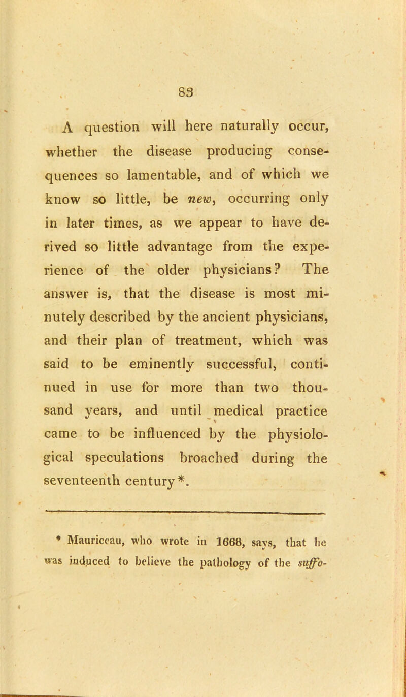 A question will here naturally occur, whether the disease producing conse- quences so lamentable, and of which we know so little, be new, occurring only in later times, as we appear to have de- rived so little advantage from the expe- rience of the older physicians? The answer is, that the disease is most mi- nutely described by the ancient physicians, and their plan of treatment, which was said to be eminently successful, conti- nued in use for more than two thou- sand years, and until medical practice  * came to be influenced by the physiolo- gical speculations broached during the seventeenth century*. * Mauriceau, who wrote in 1668, says, that he was induced to believe the pathology of the siiffo-