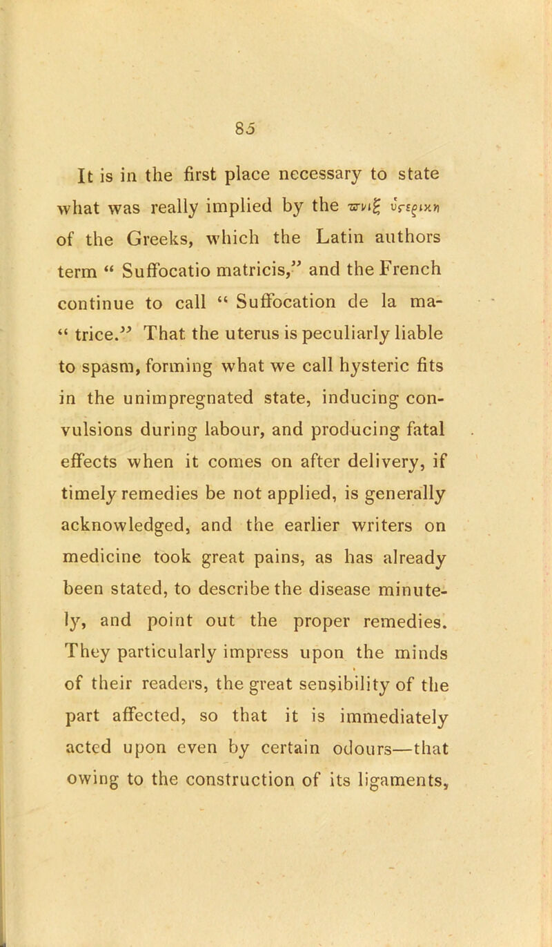 It is in the first place necessary to state what was really implied by the wwg uYsfnoi of the Greeks, which the Latin authors term “ Suffocatio matricis,” and the French continue to call “ Suffocation de la ma- “ trice.” That the uterus is peculiarly liable to spasm, forming what we call hysteric fits in the unimpregnated state, inducing con- vulsions during labour, and producing fatal effects when it comes on after delivery, if timely remedies be not applied, is generally acknowledged, and the earlier writers on medicine took great pains, as has already been stated, to describe the disease minute- 13'', and point out the proper remedies. They particularly impress upon the minds of their readers, the great sensibility of the part affected, so that it is immediately acted upon even by certain odours—that owing to the construction of its ligaments.