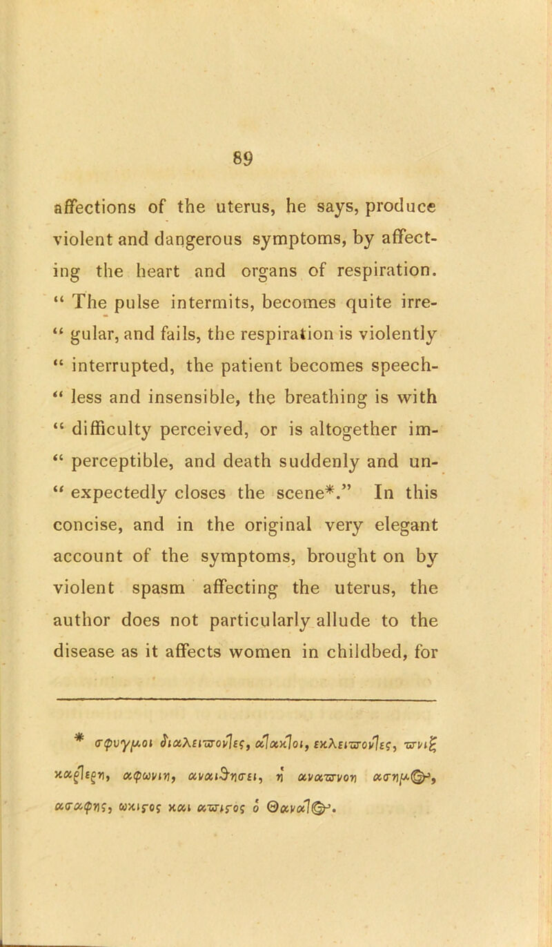 affections of the uterus, he says, produce violent and dangerous symptoms, by affect- ing the heart and organs of respiration. “ The pulse intermits, becomes quite irre- “ gular, and fails, the respiration is violently “ interrupted, the patient becomes speech- “ less and insensible, the breathing is with “ difficulty perceived, or is altogether im- “ perceptible, and death suddenly and un- “ expectedly closes the scene*.” In this concise, and in the original very elegant account of the symptoms, brought on by violent spasm affecting the uterus, the author does not particularly allude to the disease as it affects women in childbed, for * <T(pvyy.oi JiaAcruroplet, aLxxloi, ixXciuTovIes, xocgUgn, oitpooviy, ccuxi$n<TEi, n oci/cizrvori <x<n wxtj-oj kchi u-mros o