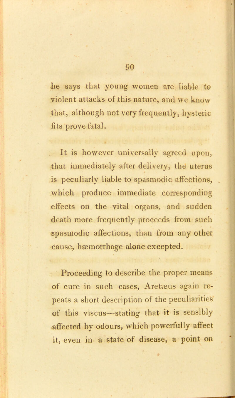 he says that young women are liable to violent attacks of this nature, and we know that, although not very frequently, hysteric fits prove fatal. It is however universally agreed upon, that immediately after delivery, the uterus is peculiarly liable to spasmodic affections, which produce immediate corresponding effects on the vital organs, and sudden death more frequently proceeds from such spasmodic affections, than from any other cause, haemorrhage alone excepted. Proceeding to describe the proper means of cure in such cases, Aretaeus again re- peats a short description of the peculiarities of this viscus—stating that it is sensibly affected by odours, which powerfully affect it, even in a state of disease, a point on 4