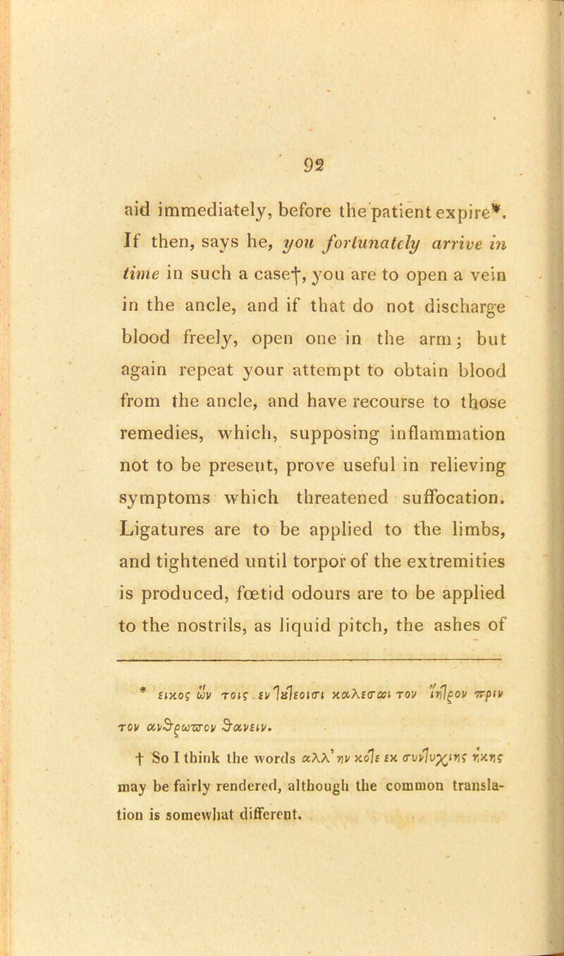 aid immediately, before the patient expire*. If then, says he, you fortunately arrive in time in such a case-j% you are to open a vein in the ancle, and if that do not discharge blood freely, open one in the arm; but again repeat your attempt to obtain blood from the ancle, and have recourse to those remedies, which, supposing inflammation not to be present, prove useful in relieving symptoms which threatened suffocation. Ligatures are to be applied to the limbs, and tightened until torpor of the extremities is produced, foetid odours are to be applied to the nostrils, as liquid pitch, the ashes of * £ixoj m toi? fvlshojen xaAfcrcei tov ’tiflgov orpiv tov oiv&guzrcv d’tx.vstv- f So I think the words aAA’jw xoli £X <rvv%Xtiri; r,xns may be fairly rendered, although the common transla- tion is somewhat different.