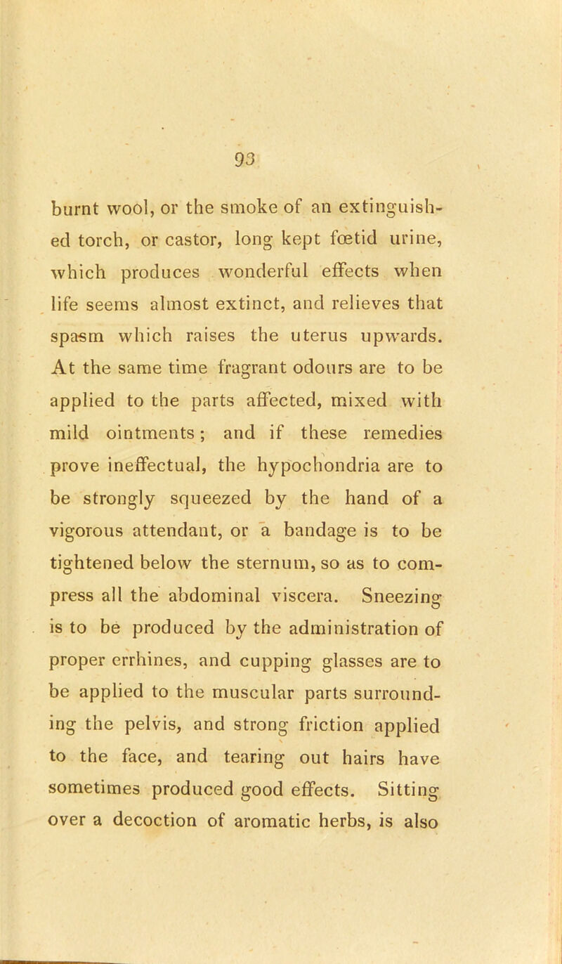 burnt wool, or the smoke of an extinguish- ed torch, or castor, long kept foetid urine, which produces wonderful effects when life seems almost extinct, and relieves that spasm which raises the uterus upwards. At the same time fragrant odours are to be applied to the parts affected, mixed with mild ointments; and if these remedies prove ineffectual, the hypochondria are to be strongly squeezed by the hand of a vigorous attendant, or a bandage is to be tightened below the sternum, so as to com- press all the abdominal viscera. Sneezing is to be produced by the administration of proper errhines, and cupping glasses are to be applied to the muscular parts surround- ing the pelvis, and strong friction applied , \ to the face, and tearing out hairs have sometimes produced good effects. Sitting over a decoction of aromatic herbs, is also