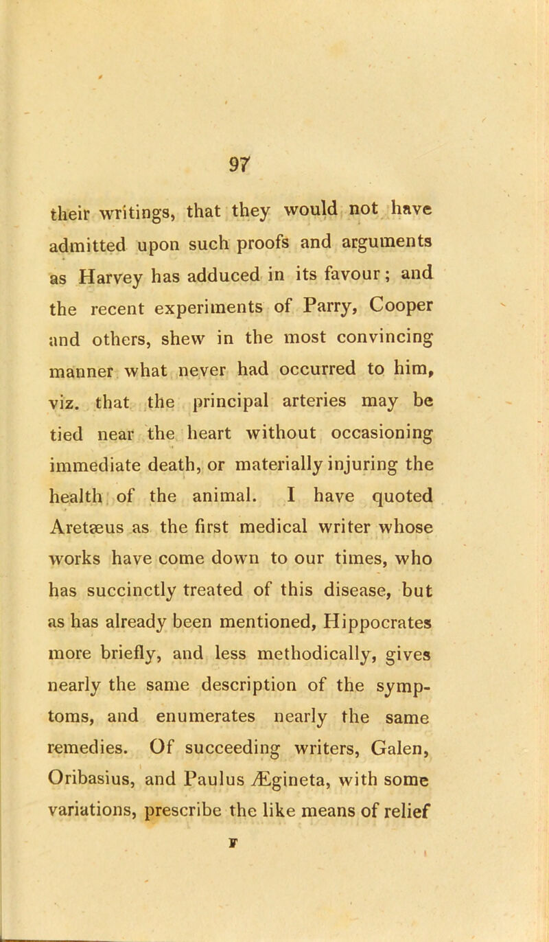 their writings, that they would not have admitted upon such proofs and arguments as Harvey has adduced in its favour; and the recent experiments of Parry, Cooper and others, shew in the most convincing manner what never had occurred to him, viz. that the principal arteries may be tied near the heart without occasioning immediate death, or materially injuring the health of the animal. I have quoted Aretseus as the first medical writer whose works have come down to our times, who has succinctly treated of this disease, but as has already been mentioned, Hippocrates more briefly, and less methodically, gives nearly the same description of the symp- toms, and enumerates nearly the same remedies. Of succeeding writers, Galen, Oribasius, and Paulus vEgineta, with some variations, prescribe the like means of relief r I